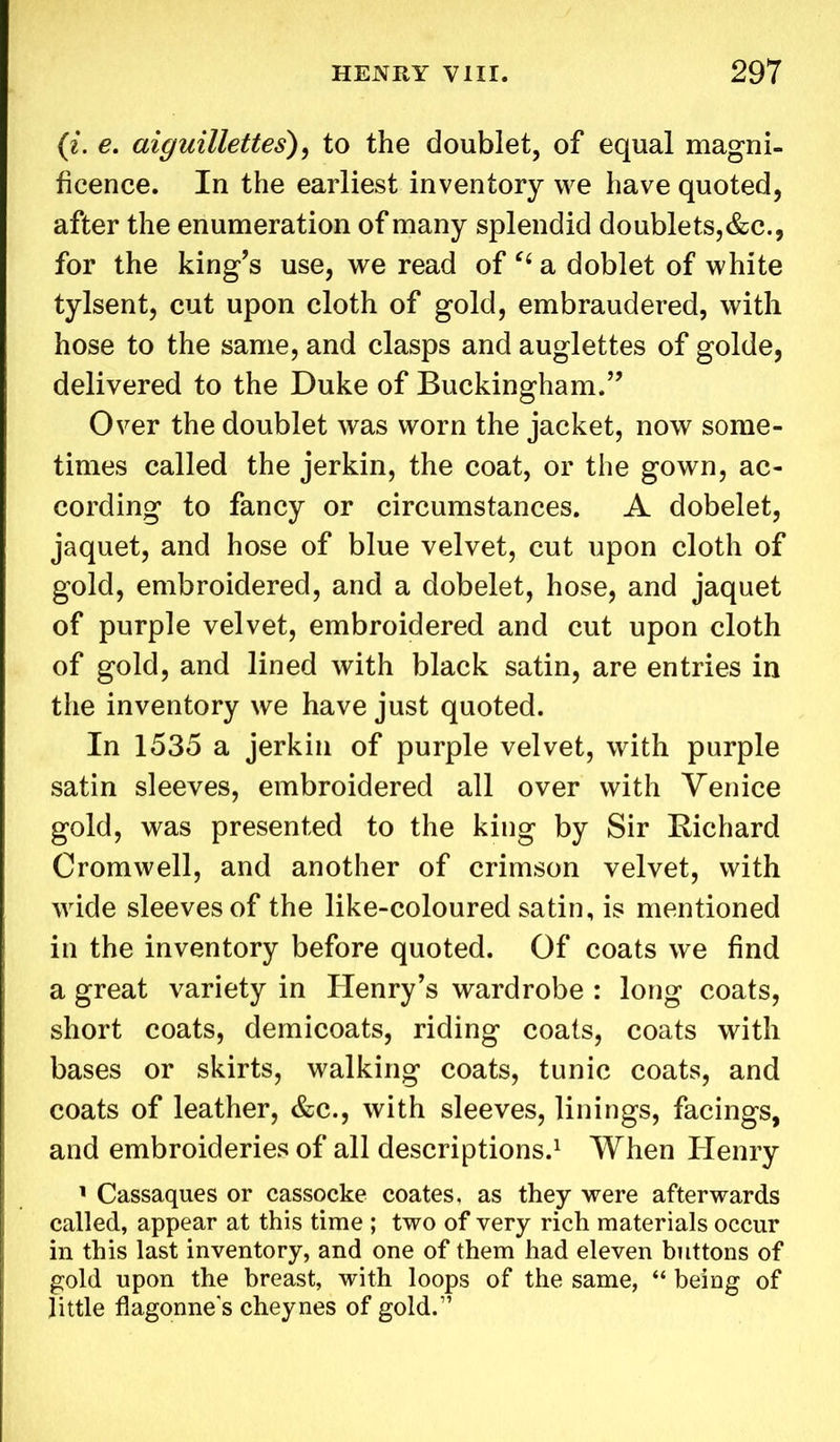 (i. e. aiguillettes), to the doublet, of equal magni- ficence. In the earliest inventory we have quoted, after the enumeration of many splendid doublets,&c., for the king’s use, we read of “ a doblet of white tylsent, cut upon cloth of gold, embraudered, with hose to the same, and clasps and auglettes of golde, delivered to the Duke of Buckingham.” Over the doublet was worn the jacket, now some- times called the jerkin, the coat, or the gown, ac- cording to fancy or circumstances. A dobelet, jaquet, and hose of blue velvet, cut upon cloth of gold, embroidered, and a dobelet, hose, and jaquet of purple velvet, embroidered and cut upon cloth of gold, and lined with black satin, are entries in the inventory we have just quoted. In 1535 a jerkin of purple velvet, with purple satin sleeves, embroidered all over with Venice gold, was presented to the king by Sir Richard Cromwell, and another of crimson velvet, with wide sleeves of the like-coloured satin, is mentioned in the inventory before quoted. Of coats we find a great variety in Henry’s wardrobe : long coats, short coats, demicoats, riding coats, coats with bases or skirts, walking coats, tunic coats, and coats of leather, &c., with sleeves, linings, facings, and embroideries of all descriptions.1 When Henry 1 Cassaques or cassocke coates, as they were afterwards called, appear at this time ; two of very rich materials occur in this last inventory, and one of them had eleven buttons of gold upon the breast, with loops of the same, “ being of little flagonne's cheynes of gold.”