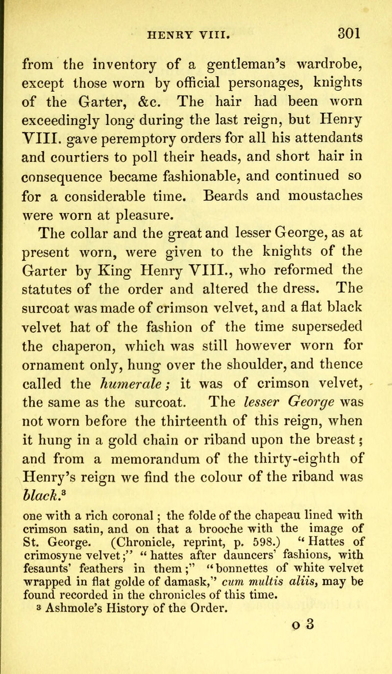from the inventory of a gentleman’s wardrobe, except those worn by official personages, knights of the Garter, &c. The hair had been worn exceedingly long during the last reign, but Henry VIII. gave peremptory orders for all his attendants and courtiers to poll their heads, and short hair in consequence became fashionable, and continued so for a considerable time. Beards and moustaches were worn at pleasure. The collar and the great and lesser George, as at present worn, were given to the knights of the Garter by King Henry VIII., who reformed the statutes of the order and altered the dress. The surcoat was made of crimson velvet, and a flat black velvet hat of the fashion of the time superseded the chaperon, which was still however worn for ornament only, hung over the shoulder, and thence called the humerale; it was of crimson velvet, the same as the surcoat. The lesser George was not worn before the thirteenth of this reign, when it hung in a gold chain or riband upon the breast; and from a memorandum of the thirty-eighth of Henry’s reign we find the colour of the riband was black.3 one with a rich coronal; the folde of the chapeau lined with crimson satin, and on that a brooche with the image of St. George. (Chronicle, reprint, p. 598.) “ Hattes of crimosyne velvet“ hattes after dauncers’ fashions, with fesaunts’ feathers in them;” “bonnettes of white velvet wrapped in flat golde of damask,” cum multis aliis, may be found recorded in the chronicles of this time. 3 Ashmole’s History of the Order. o 3