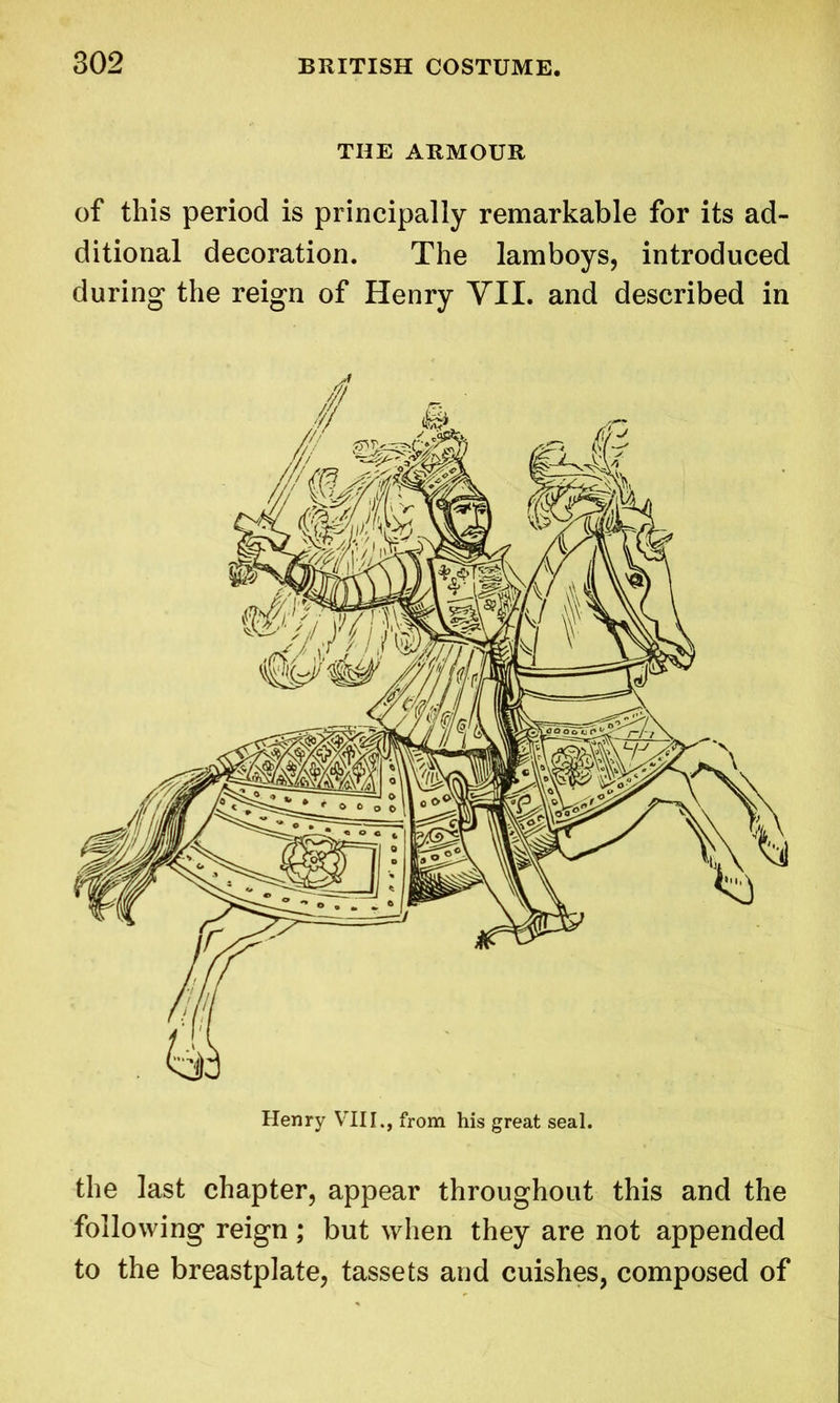 THE ARMOUR of this period is principally remarkable for its ad- ditional decoration. The lamboys, introduced during the reign of Henry VII. and described in the last chapter, appear throughout this and the following reign; but when they are not appended to the breastplate, tassets and cuishes, composed of