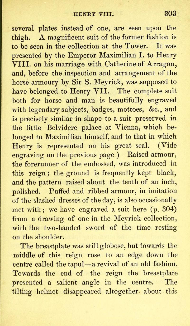 several plates instead of one, are seen upon the thigh. A magnificent suit of the former fashion is to be seen in the collection at the Tower. It was presented by the Emperor Maximilian I. to Henry VIII. on his marriage with Catherine of Arragon, and, before the inspection and arrangement of the horse armoury by Sir S. Meyrick, was .supposed to have belonged to Henry VII. The complete suit both for horse and man is beautifully engraved with legendary subjects, badges, mottoes, &c., and is precisely similar in shape to a suit preserved in the little Belvidere palace at Vienna, which be- longed to Maximilian himself, and to that in which Henry is represented on his great seal. (Vide engraving on the previous page.) Raised armour, the forerunner of the embossed, was introduced in this reign; the ground is frequently kept black, and the pattern raised about the tenth of an inch, polished. Puffed and ribbed armour, in imitation of the slashed dresses of the day, is also occasionally met with; we have engraved a suit here (p. 304) from a drawing of one in the Meyrick collection, with the two-handed sword of the time resting on the shoulder. The breastplate was still globose, but towards the middle of this reign rose to an edge down the centre called the tapul—a revival of an old fashion. Towards the end of the reign the breastplate presented a salient angle in the centre. The tilting helmet disappeared altogether about this