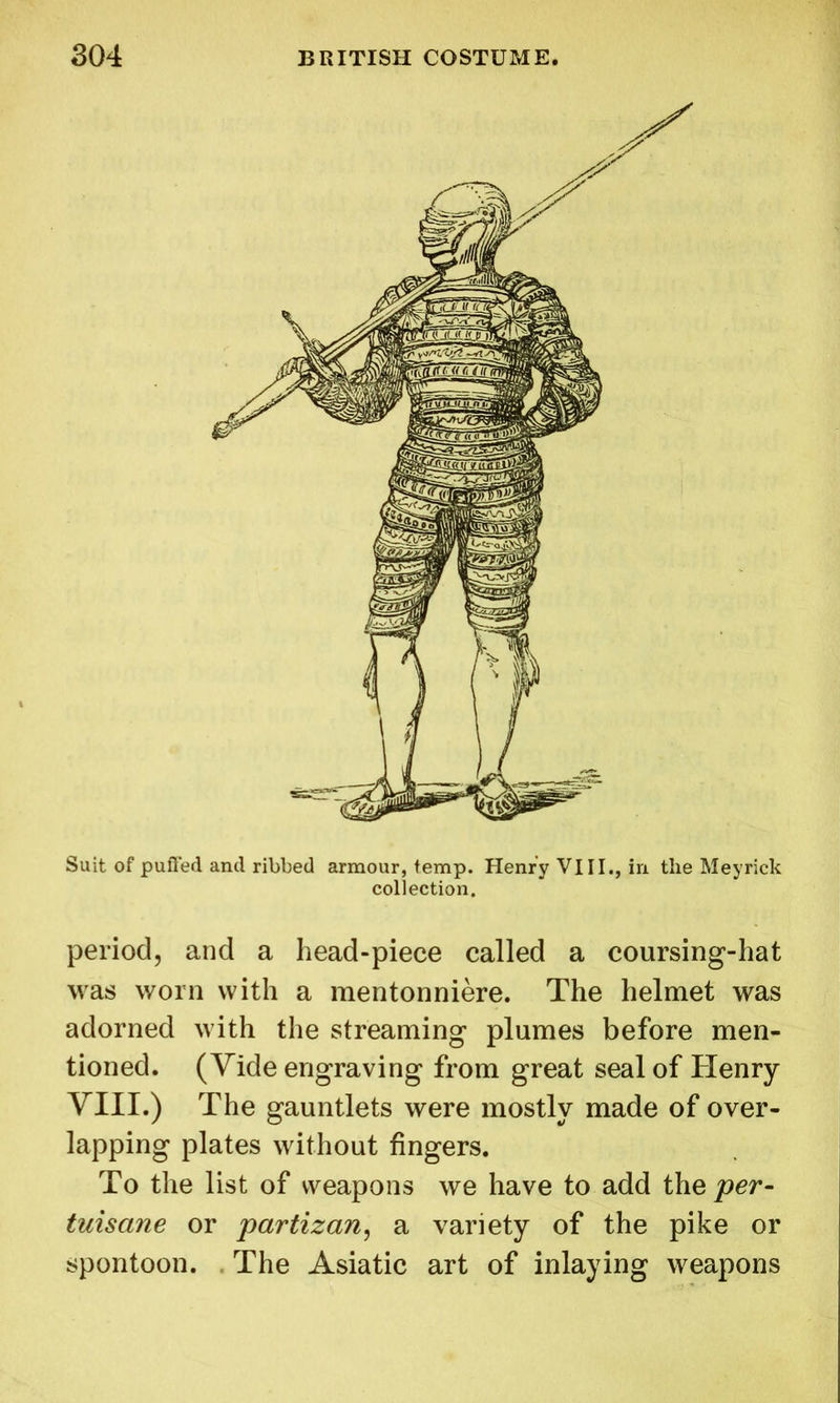 Suit of puffed and ribbed armour, temp. Henry VIII., in the Meyrick collection. period, and a head-piece called a coursing-hat was worn with a mentonniere. The helmet was adorned with the streaming plumes before men- tioned. (Vide engraving from great seal of Henry VIII.) The gauntlets were mostly made of over- lapping plates without fingers. To the list of weapons we have to add thq per- tuisane or partizan, a variety of the pike or spontoon. The Asiatic art of inlaying weapons