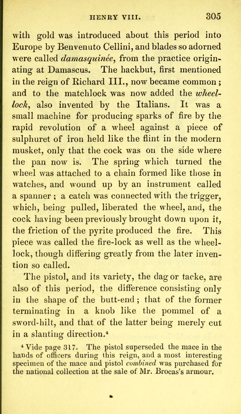 with gold was introduced about this period into Europe by Benvenuto Cellini, and blades so adorned were called damasquinee, from the practice origin- ating at Damascus. The hackbut, first mentioned in the reign of Richard III., now became common ; and to the matchlock was now added the wheel- lock, also invented by the Italians. It was a small machine for producing sparks of fire by the rapid revolution of a wheel against a piece of sulphuret of iron held like the flint in the modern musket, only that the cock was on the side where the pan now is. The spring which turned the wheel was attached to a chain formed like those in watches, and wound up by an instrument called a spanner ; a catch was connected with the trigger, which, being pulled, liberated the wheel, and, the cock having been previously brought down upon it, the friction of the pyrite produced the fire. This piece was called the fire-lock as well as the wheel- lock, though differing greatly from the later inven- tion so called. The pistol, and its variety, the dag or tacke, are also of this period, the difference consisting only in the shape of the butt-end ; that of the former terminating in a knob like the pommel of a sword-hilt, and that of the latter being merely cut in a slanting direction.4 4 Vide page 317. The pistol superseded the mace in the hands of officers during this reign, and a most interesting specimen of the mace and pistol combined was purchased for the national collection at the sale of Mr. Brocas’s armour.