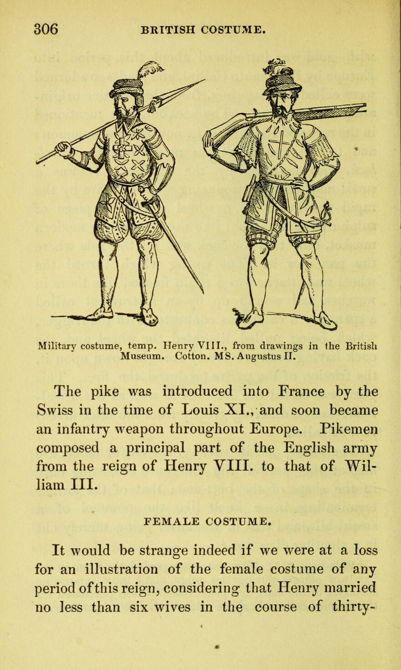 Military costume, temp. Henry VIII., from drawings in the British Museum. Cotton. MS. Augustus II. The pike was introduced into France by the Swiss in the time of Louis XI., and soon became an infantry weapon throughout Europe. Pikemen composed a principal part of the English army from the reign of Henry VIII. to that of Wil- liam III. FEMALE COSTUME. It would be strange indeed if we were at a loss for an illustration of the female costume of any period of this reign, considering that Henry married no less than six wives in the course of thirty-