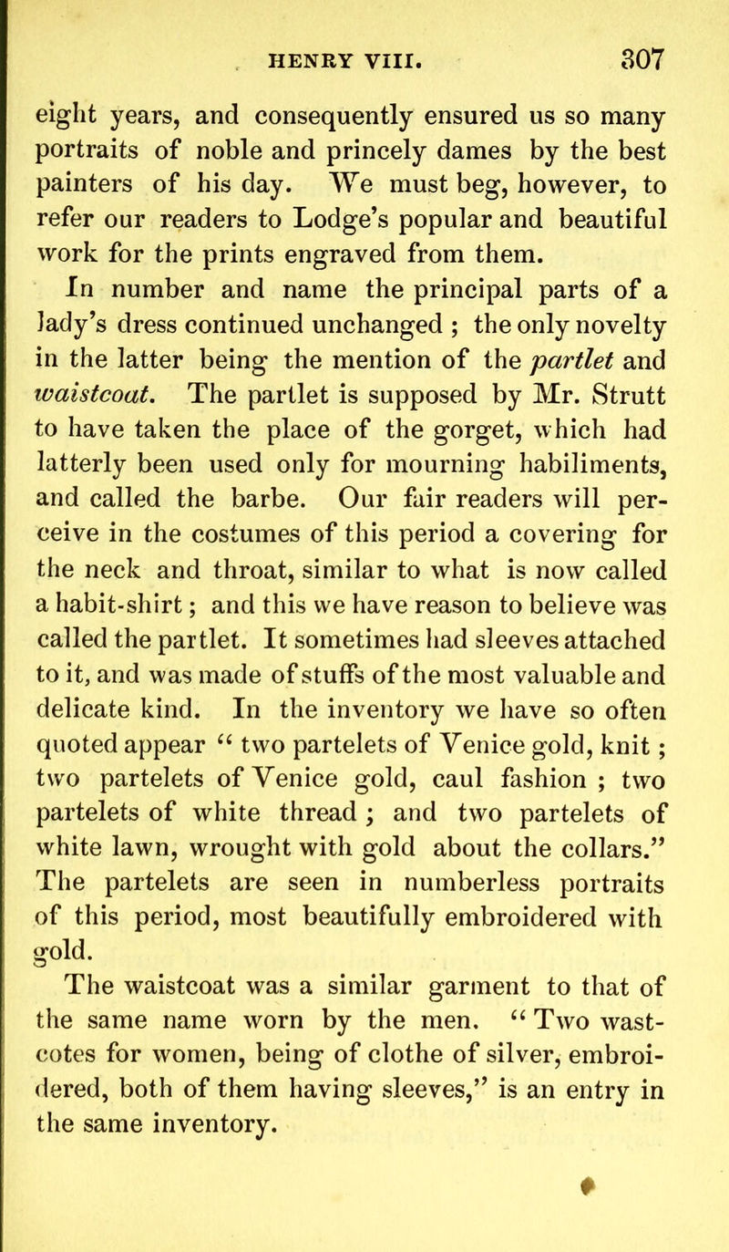 eight years, and consequently ensured us so many portraits of noble and princely dames by the best painters of his day. We must beg, however, to refer our readers to Lodge’s popular and beautiful work for the prints engraved from them. In number and name the principal parts of a lady’s dress continued unchanged ; the only novelty in the latter being the mention of the partlet and waistcoat. The partlet is supposed by Mr. Strutt to have taken the place of the gorget, which had latterly been used only for mourning habiliments, and called the barbe. Our fair readers will per- ceive in the costumes of this period a covering for the neck and throat, similar to what is now called a habit-shirt; and this we have reason to believe was called the partlet. It sometimes had sleeves attached to it, and was made of stuffs of the most valuable and delicate kind. In the inventory we have so often quoted appear “ two partelets of Venice gold, knit; two partelets of Venice gold, caul fashion; two partelets of white thread ; and two partelets of white lawn, wrought with gold about the collars.” The partelets are seen in numberless portraits of this period, most beautifully embroidered with gold. The waistcoat was a similar garment to that of the same name worn by the men. “ Two wast- cotes for women, being of clothe of silver, embroi- dered, both of them having sleeves,” is an entry in the same inventory. +