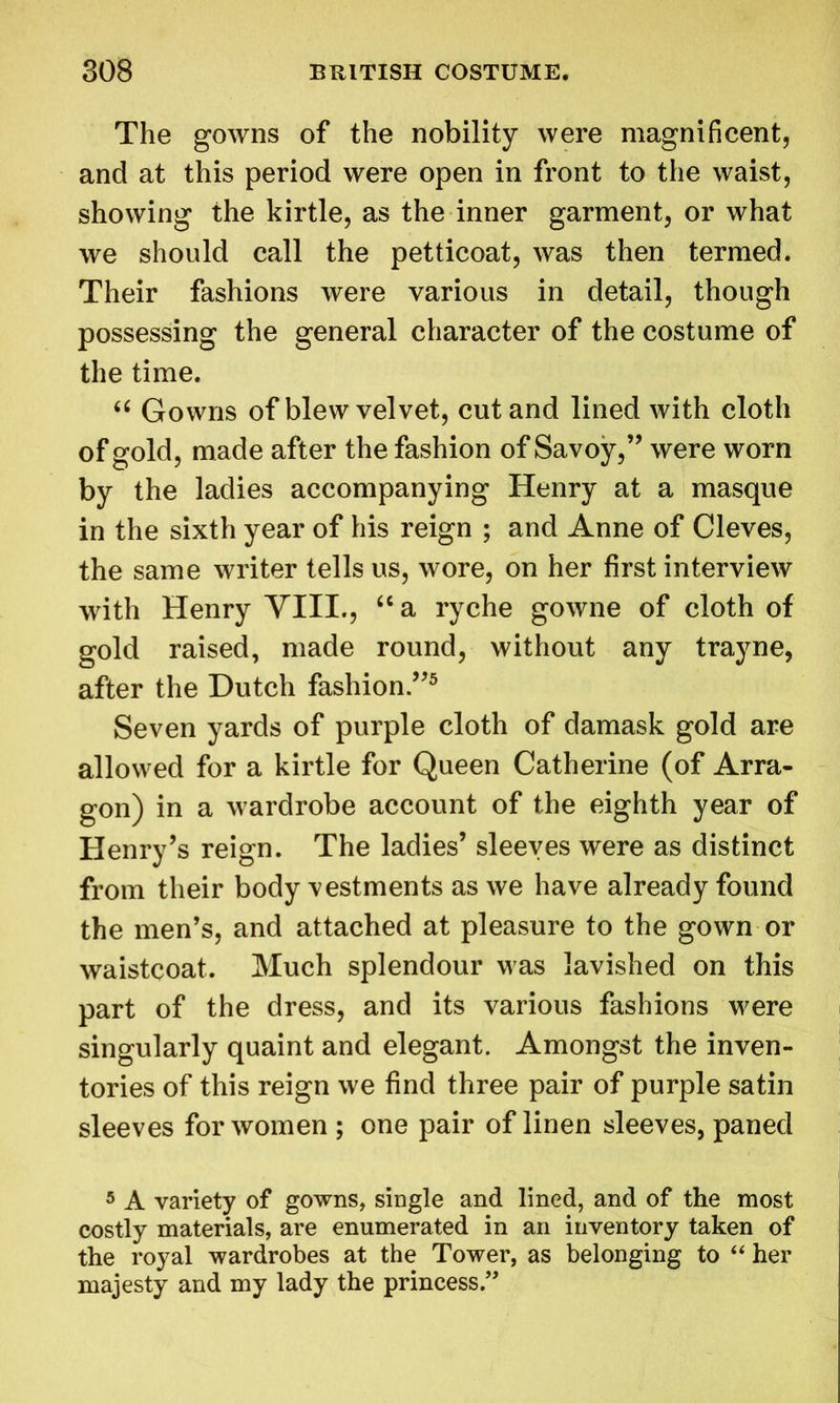 The gowns of the nobility were magnificent, and at this period were open in front to the waist, showing the kirtle, as the inner garment, or what we should call the petticoat, was then termed. Their fashions were various in detail, though possessing the general character of the costume of the time. “ Gowns of blew velvet, cut and lined with cloth of gold, made after the fashion of Savoy,” were worn by the ladies accompanying Henry at a masque in the sixth year of his reign ; and Anne of Cleves, the same writer tells us, wore, on her first interview with Henry VIII., “ a ryche gowne of cloth of gold raised, made round, without any trayne, after the Dutch fashion.”5 Seven yards of purple cloth of damask gold are allowed for a kirtle for Queen Catherine (of Arra- gon) in a wardrobe account of the eighth year of Henry’s reign. The ladies’ sleeves were as distinct from their body vestments as we have already found the men’s, and attached at pleasure to the gown or waistcoat. Much splendour was lavished on this part of the dress, and its various fashions were singularly quaint and elegant. Amongst the inven- tories of this reign we find three pair of purple satin sleeves for women ; one pair of linen sleeves, paned 5 A variety of gowns, single and lined, and of the most costly materials, are enumerated in an inventory taken of the royal wardrobes at the Tower, as belonging to “ her majesty and my lady the princess ”