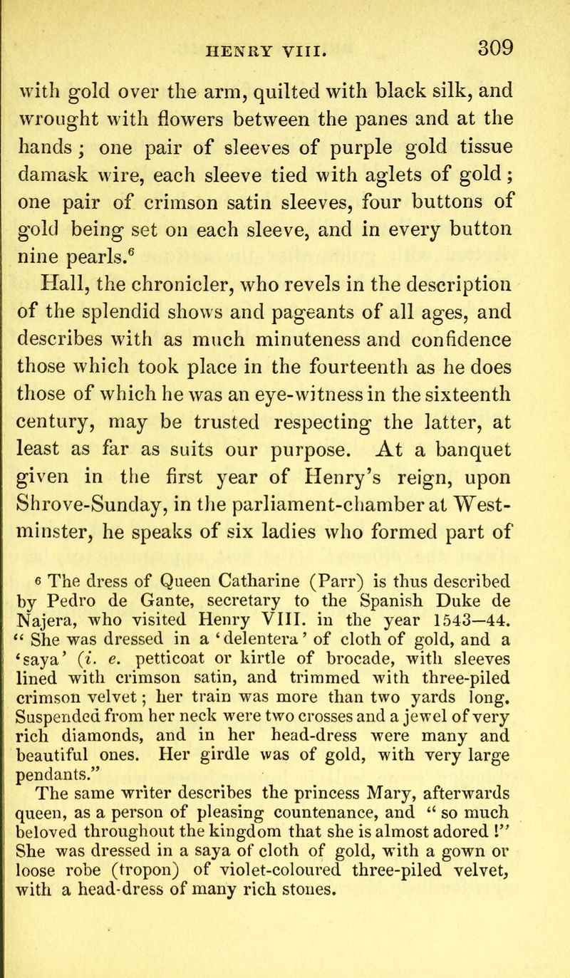 with gold over the arm, quilted with black silk, and wrought with flowers between the panes and at the hands; one pair of sleeves of purple gold tissue damask wire, each sleeve tied with aglets of gold; one pair of crimson satin sleeves, four buttons of gold being set on each sleeve, and in every button nine pearls.6 Hall, the chronicler, who revels in the description of the splendid shows and pageants of all ages, and describes with as much minuteness and confidence those which took place in the fourteenth as he does those of which he was an eye-witness in the sixteenth century, may be trusted respecting the latter, at least as far as suits our purpose. At a banquet given in the first year of Henry’s reign, upon Shrove-Sunday, in the parliament-chamber at West- minster, he speaks of six ladies who formed part of e The dress of Queen Catharine (Parr) is thus described by Pedro de Gante, secretary to the Spanish Duke de Najera, who visited Henry VIII. in the year 1543—44. “ She was dressed in a ‘delentera’ of cloth of gold, and a ‘saya’ (i. e. petticoat or kirtle of brocade, with sleeves lined with crimson satin, and trimmed with three-piled crimson velvet; her train was more than two yards long. Suspended from her neck were two crosses and a jewel of very rich diamonds, and in her head-dress were many and beautiful ones. Her girdle was of gold, with very large pendants.” The same writer describes the princess Mary, afterwards queen, as a person of pleasing countenance, and “ so much beloved throughout the kingdom that she is almost adored V’ She was dressed in a saya of cloth of gold, with a gown or loose robe (tropon) of violet-coloured three-piled velvet, with a head-dress of many rich stones.