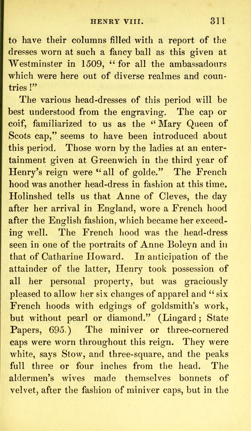 to have their columns filled with a report of the dresses worn at such a fancy ball as this given at Westminster in 1509, “ for all the ambassadours which were here out of diverse realmes and coun- tries !” The various head-dresses of this period will be best understood from the engraving. The cap or coif, familiarized to us as the 4< Mary Queen of Scots cap,” seems to have been introduced about this period. Those worn by the ladies at an enter- tainment given at Greenwich in the third year of Henry’s reign were “ all of golde.” The French hood was another head-dress in fashion at this time. Holinshed tells us that Anne of Cleves, the day after her arrival in England, wore a French hood after the English fashion, which became her exceed- ing well. The French hood was the head-dress seen in one of the portraits of Anne Boleyn and in that of Catharine Howard. In anticipation of the attainder of the latter, Henry took possession of all her personal property, but was graciously pleased to allow her six changes of apparel and “ six French hoods with edgings of goldsmith’s work, but without pearl or diamond.” (Lingard ; State Papers, 695.) The miniver or three-cornered caps were worn throughout this reign. They were white, says Stow, and three-square, and the peaks full three or four inches from the head. The aldermen’s wives made themselves bonnets of velvet, after the fashion of miniver caps, but in the
