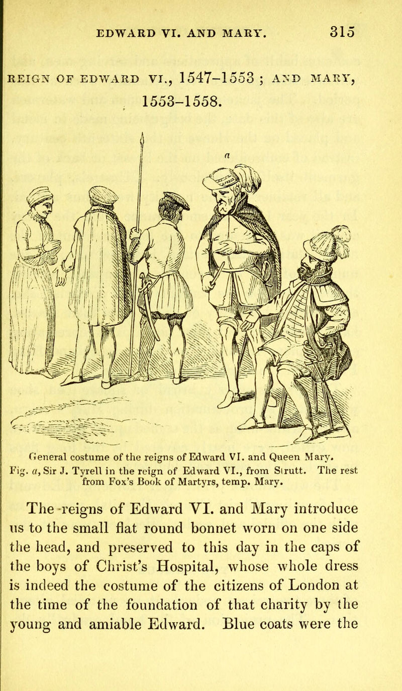 REIGN OF EDWARD VI., 1547-1553 ; AND MARY, 1553-1558. General costume of the reigns of Edward VI. and Queen Mary. Fig. a, Sir J. Tyrell in the reign of Edward VI., from Slrutt. The rest from Fox’s Book of Martyrs, temp. Mary. The -reigns of Edward YI. and Mary introduce us to the small flat round bonnet worn on one side the head, and preserved to this day in the caps of the boys of Christ’s Hospital, whose whole dress is indeed the costume of the citizens of London at the time of the foundation of that charity by the young and amiable Edward. Blue coats were the