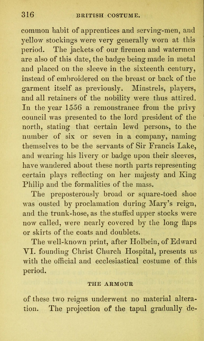 common habit of apprentices and serving-men, and yellow stockings were very generally worn at this period. The jackets of our firemen and watermen are also of this date, the badge being made in metal and placed on the sleeve in the sixteenth century, instead of embroidered on the breast or back of the garment itself as previously. Minstrels, players, and all retainers of the nobility were thus attired. In the year 1556 a remonstrance from the privy council was presented to the lord president of the north, stating that certain lewd persons, to the number of six or seven in a company, naming themselves to be the servants of Sir Francis Lake, and wearing his livery or badge upon their sleeves, have wandered about these north parts representing certain plays reflecting on her majesty and King Philip and the formalities of the mass. The preposterously broad or square-toed shoe was ousted by proclamation during Mary’s reign, and the trunk-hose, as the stuffed upper stocks were now called, were nearly covered by the long flaps or skirts of the coats and doublets. The well-known print, after Holbein, of Edward VI. founding Christ Church Hospital, presents us with the official and ecclesiastical costume of this period. THE ARMOUR of these two reigns underwent no material altera- tion. The projection of the tapul gradually de-