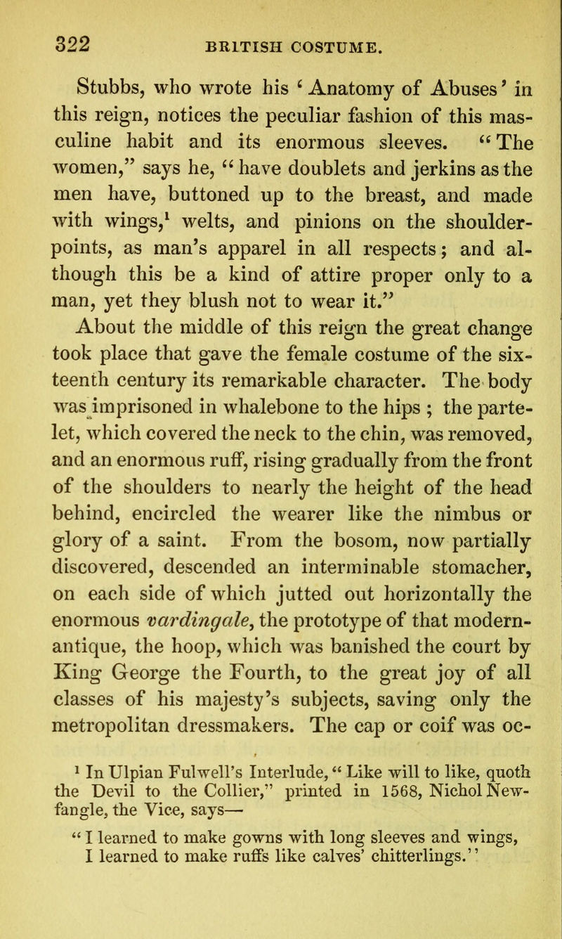 Stubbs, who wrote his 6 Anatomy of Abuses ’ in this reign, notices the peculiar fashion of this mas- culine habit and its enormous sleeves. “ The women,” says he, “ have doublets and jerkins as the men have, buttoned up to the breast, and made with wings,1 welts, and pinions on the shoulder- points, as man’s apparel in all respects; and al- though this be a kind of attire proper only to a man, yet they blush not to wear it.” About the middle of this reign the great change took place that gave the female costume of the six- teenth century its remarkable character. The body was imprisoned in whalebone to the hips ; the parte- let, which covered the neck to the chin, was removed, and an enormous ruff, rising gradually from the front of the shoulders to nearly the height of the head behind, encircled the wearer like the nimbus or glory of a saint. From the bosom, now partially discovered, descended an interminable stomacher, on each side of which jutted out horizontally the enormous vardingale, the prototype of that modern- antique, the hoop, which was banished the court by King George the Fourth, to the great joy of all classes of his majesty’s subjects, saving only the metropolitan dressmakers. The cap or coif was oc- 1 In Ulpian Fulwell’s Interlude, “ Like will to like, quoth the Devil to the Collier,” printed in 1568, Nichol New- fangle, the Vice, says— “ I learned to make gowns with long sleeves and wings, I learned to make ruffs like calves’ chitterlings.”