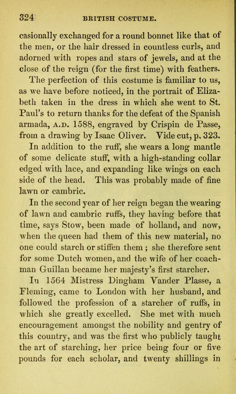 easionally exchanged for a round bonnet like that of the men, or the hair dressed in countless curls, and adorned with ropes and stars of jewels, and at the close of the reign (for the first time) with feathers. The perfection of this costume is familiar to us, as we have before noticed, in the portrait of Eliza- beth taken in the dress in which she went to St. Paul’s to return thanks for the defeat of the Spanish armada, a.d. 1588, engraved by Crispin de Passe, from a drawing by Isaac Oliver. Vide cut, p, 323. In addition to the ruff, she wears a long mantle of some delicate stuff, with a high-standing collar edged with lace, and expanding like wings on each side of the head. This was probably made of fine lawn or cambric. In the second year of her reign began the wearing of lawn and cambric ruffs, they having before that time, says Stow, been made of holland, and now, when the queen had them of this new material, no one could starch or stiffen them ; she therefore sent for some Dutch women, and the wife of her coach- man Guillan became her majesty’s first starcher. In 1564 Mistress Dingham Yander Plasse, a Fleming, came to London with her husband, and followed the profession of a starcher of ruffs, in which she greatly excelled. She met with much encouragement amongst the nobility and gentry of this country, and was the first who publicly taught the art of starching, her price being four or five pounds for each scholar, and twenty shillings in