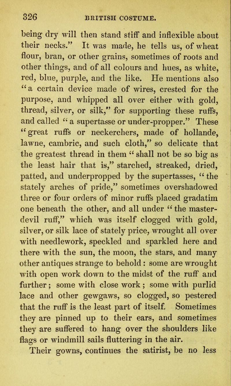 being dry will then stand stiff and inflexible about their necks.” It was made, he tells us, of wheat flour, bran, or other grains, sometimes of roots and other things, and of all colours and hues, as white, red, blue, purple, and the like. He mentions also “a certain device made of wires, crested for the purpose, and whipped all over either with gold, thread, silver, or silk,” for supporting these ruffs, and called “ a supertasse or under-propper.” These “ great ruffs or neckerchers, made of hollande, lawne, cambric, and such cloth,” so delicate that the greatest thread in them ((shall not be so big as the least hair that is,” starched, streaked, dried, patted, and underpropped by the supertasses, “ the stately arches of pride,” sometimes overshadowed three or four orders of minor ruffs placed gradatim one beneath the other, and all under “ the master- devil ruff,” which was itself clogged with gold, silver, or silk lace of stately price, wrought all over with needlework, speckled and sparkled here and there with the sun, the moon, the stars, and many other antiques strange to behold : some are wrought with open work down to the midst of the ruff and further; some with close work ; some with purlid lace and other gewgaws, so clogged, so pestered that the ruff is the least part of itself. Sometimes they are pinned up to their ears, and sometimes they are suffered to hang over the shoulders like flags or windmill sails fluttering in the air. Their gowns, continues the satirist, be no less