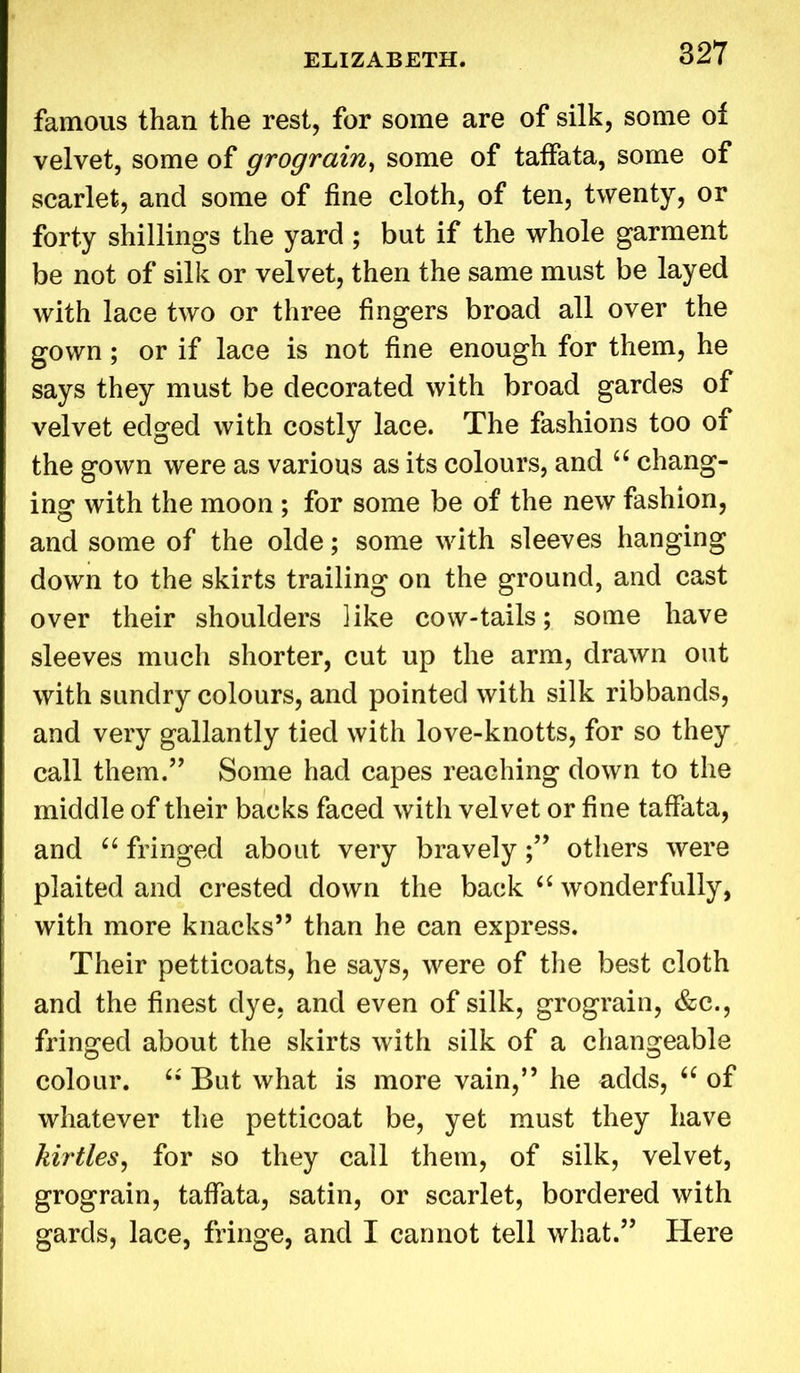 famous than the rest, for some are of silk, some of velvet, some of grograin, some of taffata, some of scarlet, and some of fine cloth, of ten, twenty, or forty shillings the yard ; but if the whole garment be not of silk or velvet, then the same must be layed with lace two or three fingers broad all over the gown; or if lace is not fine enough for them, he says they must be decorated with broad gardes of velvet edged with costly lace. The fashions too of the gown were as various as its colours, and “ chang- ing with the moon ; for some be of the new fashion, and some of the olde; some with sleeves hanging down to the skirts trailing on the ground, and cast over their shoulders like cow-tails; some have sleeves much shorter, cut up the arm, drawn out with sundry colours, and pointed with silk ribbands, and very gallantly tied with love-knotts, for so they call them.” Some had capes reaching down to the middle of their backs faced with velvet or fine taffata, and u fringed about very bravely;” others were plaited and crested down the back “ wonderfully, with more knacks” than he can express. Their petticoats, he says, were of the best cloth and the finest dye, and even of silk, grograin, &c., fringed about the skirts with silk of a changeable colour. “ But what is more vain,” he adds, “ of whatever the petticoat be, yet must they have kirtles, for so they call them, of silk, velvet, grograin, taffata, satin, or scarlet, bordered with gards, lace, fringe, and I cannot tell what.” Here