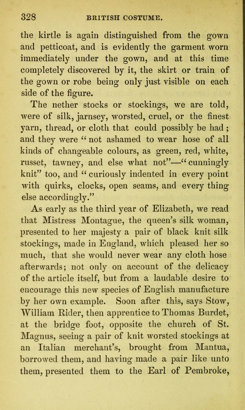 the kirtle is again distinguished from the gown and petticoat, and is evidently the garment worn immediately under the gown, and at this time completely discovered by it, the skirt or train of the gown or robe being only just visible on each side of the figure. The nether stocks or stockings, we are told, were of silk, jarnsey, worsted, cruel, or the finest yarn, thread, or cloth that could possibly be had ; and they were “ not ashamed to wear hose of all kinds of changeable colours, as green, red, white, russet, tawney, and else what not”—u cunningly knit” too, and “ curiously indented in every point with quirks, clocks, open seams, and every thing else accordingly.” As early as the third year of Elizabeth, we read that Mistress Montague, the queen’s silk woman, presented to her majesty a pair of black knit silk stockings, made in England, which pleased her so much, that she would never wear any cloth hose afterwards; not only on account of the delicacy of the article itself, but from a laudable desire to encourage this new species of English manufacture by her own example. Soon after this, says Stow, William Rider, then apprentice to Thomas Burdet, at the bridge foot, opposite the church of St. Magnus, seeing a pair of knit worsted stockings at an Italian merchant’s, brought from Mantua, borrowed them, and having made a pair like unto them, presented them to the Earl of Pembroke,