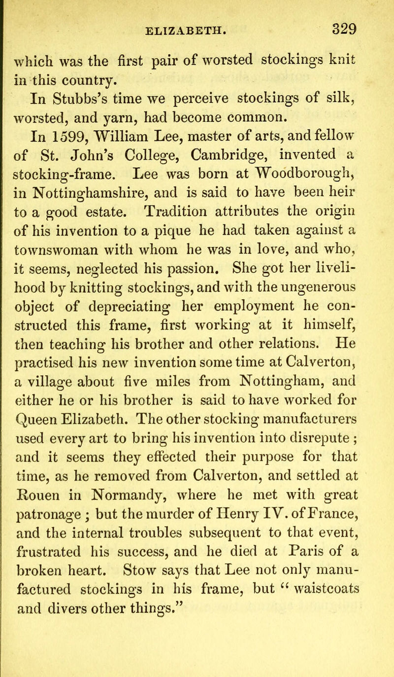 which was the first pair of worsted stockings knit in this country. In Stubbs’s time we perceive stockings of silk, worsted, and yarn, had become common. In 1599, William Lee, master of arts, and fellow of St. John’s College, Cambridge, invented a stocking-frame. Lee was born at Woodborough, in Nottinghamshire, and is said to have been heir to a good estate. Tradition attributes the origin of his invention to a pique he had taken against a townswoman with whom he was in love, and who, it seems, neglected his passion. She got her liveli- hood by knitting stockings, and with the ungenerous object of depreciating her employment he con- structed this frame, first working at it himself, then teaching his brother and other relations. Pie practised his new invention some time at Calverton, a village about five miles from Nottingham, and either he or his brother is said to have worked for Queen Elizabeth. The other stocking manufacturers used every art to bring his invention into disrepute ; and it seems they effected their purpose for that time, as he removed from Calverton, and settled at Rouen in Normandy, where he met with great patronage ; but the murder of Henry IV. of France, and the internal troubles subsequent to that event, frustrated his success, and he died at Paris of a broken heart. Stow says that Lee not only manu- factured stockings in his frame, but “ waistcoats and divers other things.”
