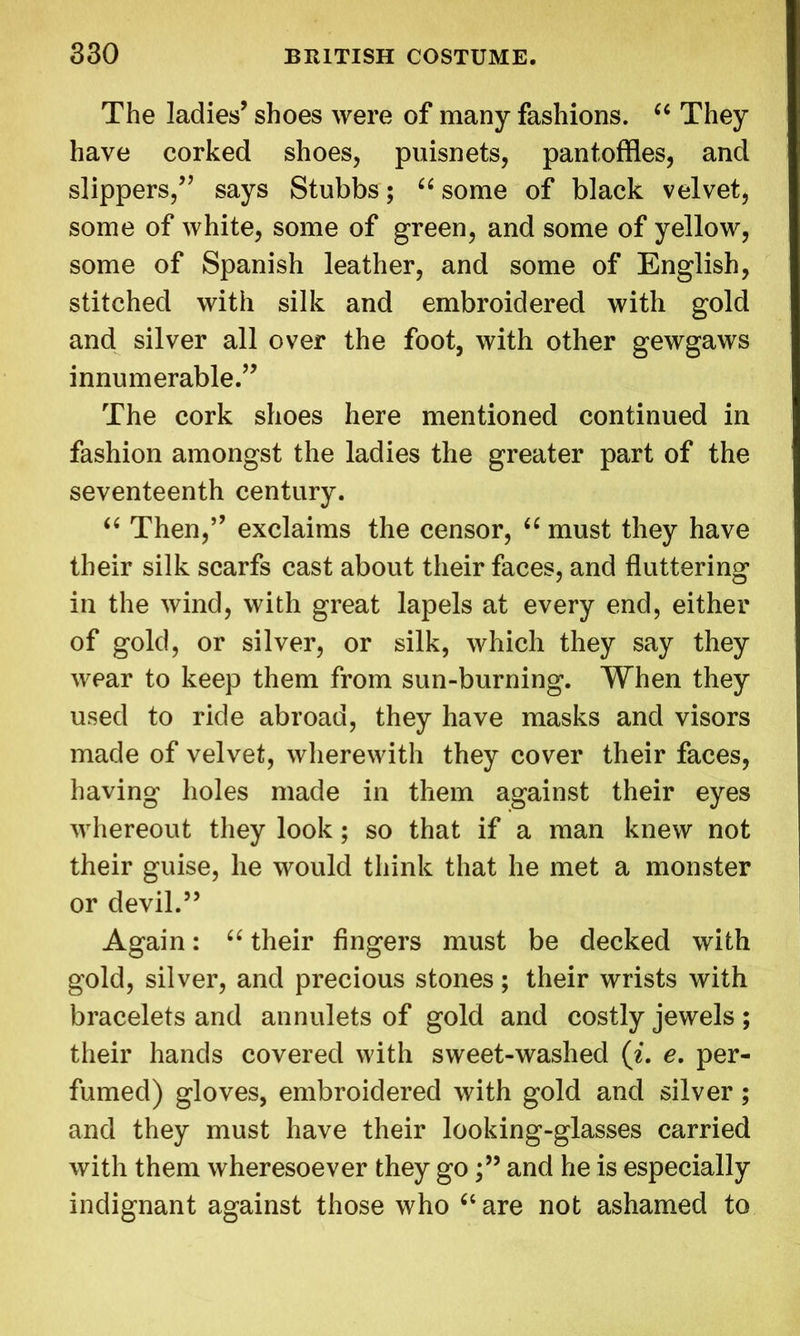 The ladies’ shoes were of many fashions. “ They have corked shoes, puisnets, pantoffles, and slippers/’ says Stubbs; “ some of black velvet, some of white, some of green, and some of yellow, some of Spanish leather, and some of English, stitched with silk and embroidered with gold and silver all over the foot, with other gewgaws innumerable.” The cork shoes here mentioned continued in fashion amongst the ladies the greater part of the seventeenth century. “ Then,” exclaims the censor, “ must they have their silk scarfs cast about their faces, and fluttering in the wind, with great lapels at every end, either of gold, or silver, or silk, which they say they wear to keep them from sun-burning. When they used to ride abroad, they have masks and visors made of velvet, wherewith they cover their faces, having holes made in them against their eyes whereout they look; so that if a man knew not their guise, he would think that he met a monster or devil.” Again: “ their fingers must be decked with gold, silver, and precious stones; their wrists with bracelets and annulets of gold and costly jewels ; their hands covered with sweet-washed (i. e. per- fumed) gloves, embroidered with gold and silver; and they must have their looking-glasses carried with them wheresoever they goand he is especially indignant against those who “ are not ashamed to