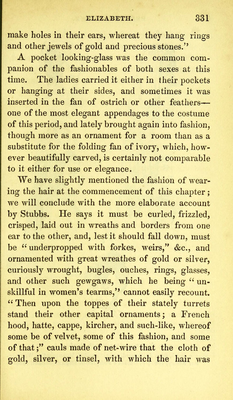 make holes in their ears, whereat they hang rings and other jewels of gold and precious stones/’ A pocket looking-glass was the common com- panion of the fashionables of both sexes at this time. The ladies carried it either in their pockets or hanging at their sides, and sometimes it was inserted in the fan of ostrich or other feathers— one of the most elegant appendages to the costume of this period, and lately brought again into fashion, though more as an ornament for a room than as a substitute for the folding fan of ivory, which, how- ever beautifully carved, is certainly not comparable to it either for use or elegance. We have slightly mentioned the fashion of wear- ing the hair at the commencement of this chapter; we will conclude with the more elaborate account by Stubbs. He says it must be curled, frizzled, crisped, laid out in wreaths and borders from one ear to the other, and, lest it should fall down, must be “ underpropped with forkes, weirs,” &c., and ornamented with great wreathes of gold or silver, curiously wrought, bugles, ouches, rings, glasses, and other such gewgaws, which he being “ un- skillful in women’s tearms,” cannot easily recount. 66 Then upon the toppes of their stately turrets stand their other capital ornaments; a French hood, hatte, cappe, kircher, and such-like, whereof some be of velvet, some of this fashion, and some of thatcauls made of net-wire that the cloth of gold, silver, or tinsel, with which the hair was