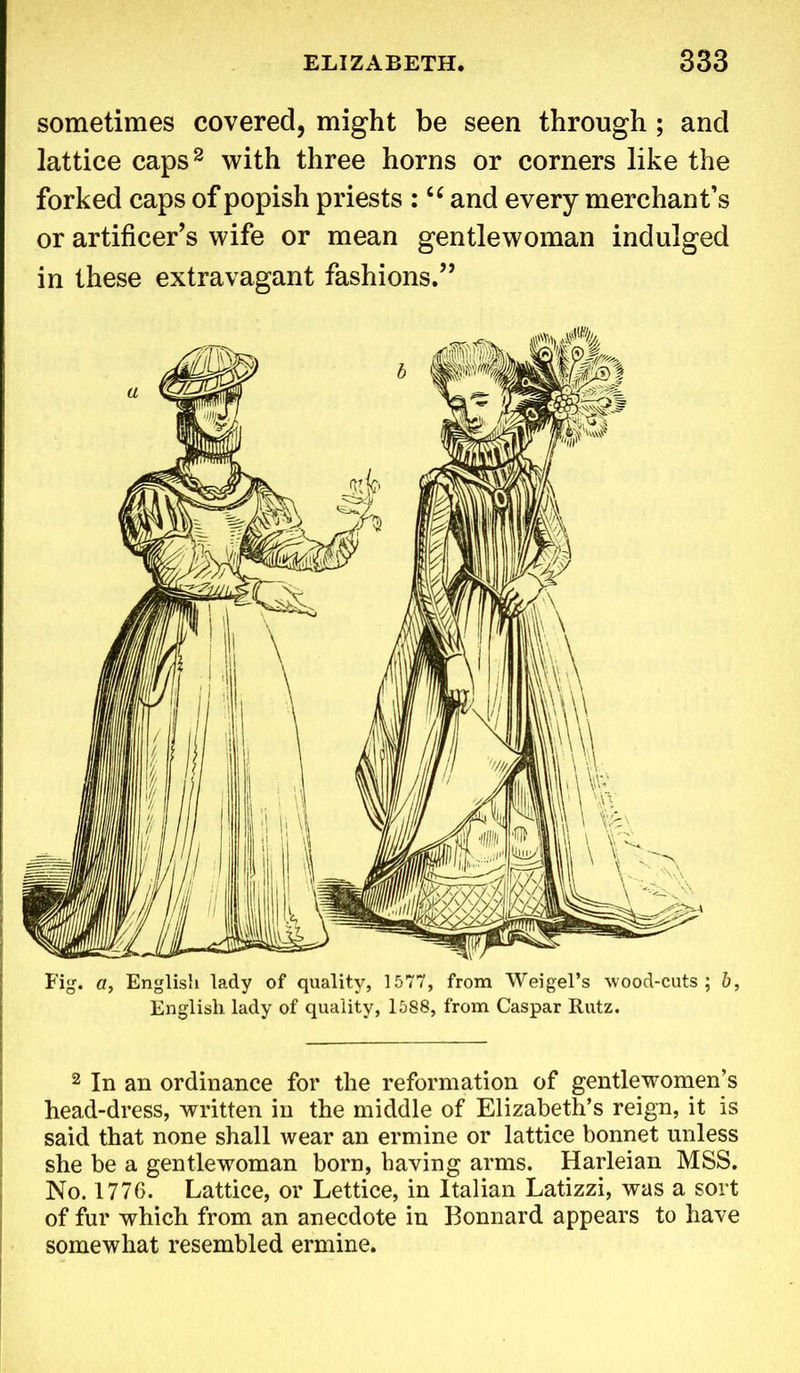 sometimes covered, might be seen through ; and lattice caps2 with three horns or corners like the forked caps of popish priests :<c and every merchant’s or artificer’s wife or mean gentlewoman indulged in these extravagant fashions.” 2 In an ordinance for the reformation of gentlewomen’s head-dress, written in the middle of Elizabeth’s reign, it is said that none shall wear an ermine or lattice bonnet unless she be a gentlewoman born, having arms. Harleian MSS. No. 1776. Lattice, or Lettice, in Italian Latizzi, was a sort of fur which from an anecdote in Bonnard appears to have somewhat resembled ermine.