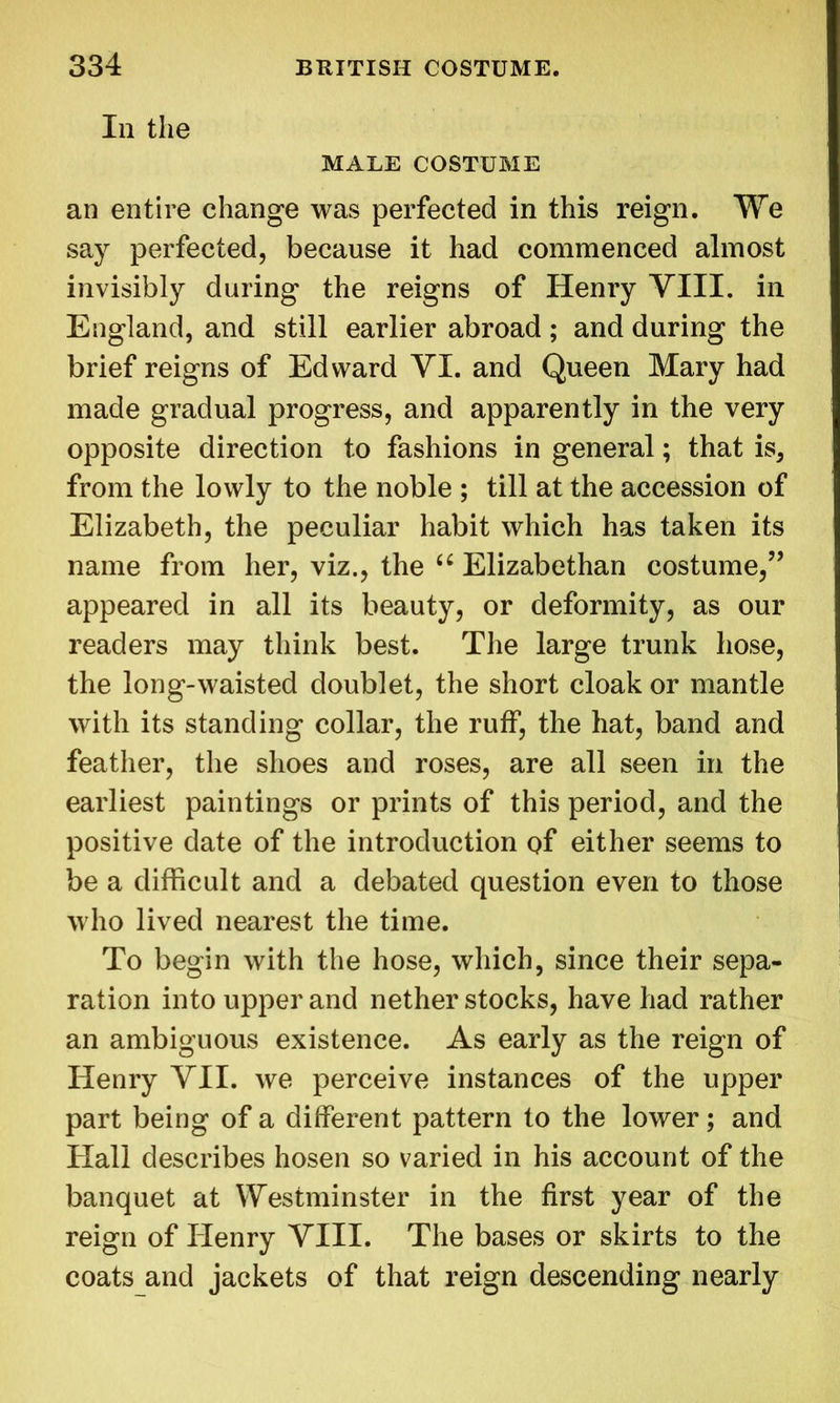Iii the MALE COSTUME an entire change was perfected in this reign. We say perfected, because it had commenced almost invisibly during the reigns of Henry VIII. in England, and still earlier abroad; and during the brief reigns of Edward VI. and Queen Mary had made gradual progress, and apparently in the very opposite direction to fashions in general; that is, from the lowly to the noble ; till at the accession of Elizabeth, the peculiar habit which has taken its name from her, viz., the u Elizabethan costume/’ appeared in all its beauty, or deformity, as our readers may think best. The large trunk hose, the long-waisted doublet, the short cloak or mantle with its standing collar, the ruff, the hat, band and feather, the shoes and roses, are all seen in the earliest paintings or prints of this period, and the positive date of the introduction of either seems to be a difficult and a debated question even to those who lived nearest the time. To begin with the hose, which, since their sepa- ration into upper and nether stocks, have had rather an ambiguous existence. As early as the reign of Henry VII. we perceive instances of the upper part being of a different pattern to the lower; and Hall describes hosen so varied in his account of the banquet at Westminster in the first year of the reign of Henry VIII. The bases or skirts to the coats and jackets of that reign descending nearly