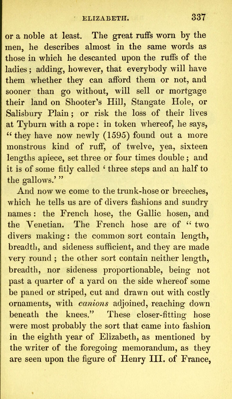 or a noble at least. The great ruffs worn by the men, he describes almost in the same words as those in which he descanted upon the ruffs of the ladies; adding, however, that everybody will have them whether they can afford them or not, and sooner than go without, will sell or mortgage their land on Shooter’s Hill, Stangate Hole, or Salisbury Plain; or risk the loss of their lives at Tyburn with a rope: in token whereof, he says, “ they have now newly (1595) found out a more monstrous kind of ruff, of twelve, yea, sixteen lengths apiece, set three or four times double ; and it is of some fitly called 4 three steps and an half to the gallows.’ ” And now we come to the trunk-hose or breeches, which he tells us are of divers fashions and sundry names : the French hose, the Gallic hosen, and the Venetian. The French hose are of “ two divers making: the common sort contain length, breadth, and sideness sufficient, and they are made very round ; the other sort contain neither length, breadth, nor sideness proportionable, being not past a quarter of a yard on the side whereof some be paned or striped, cut and drawn out with costly ornaments, with canions adjoined, reaching down beneath the knees.” These closer-fitting hose were most probably the sort that came into fashion in the eighth year of Elizabeth, as mentioned by the writer of the foregoing memorandum, as they are seen upon the figure of Henry III. of France,