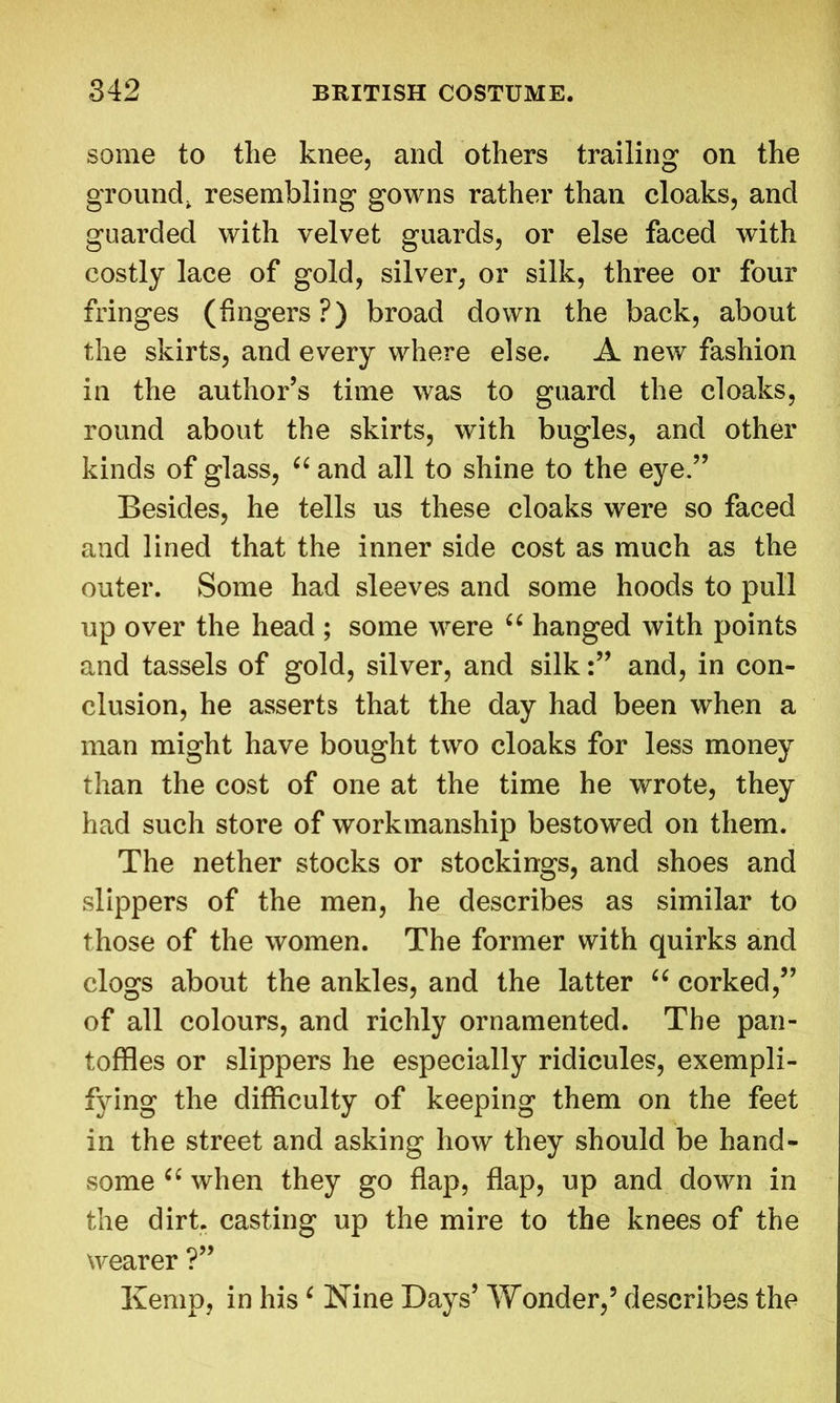 some to the knee, and others trailing on the ground, resembling gowns rather than cloaks, and guarded with velvet guards, or else faced with costly lace of gold, silver, or silk, three or four fringes (fingers?) broad down the back, about the skirts, and every where else, A new fashion in the author’s time was to guard the cloaks, round about the skirts, with bugles, and other kinds of glass, “ and all to shine to the eye.” Besides, he tells us these cloaks were so faced and lined that the inner side cost as much as the outer. Some had sleeves and some hoods to pull up over the head ; some were “ hanged with points and tassels of gold, silver, and silkand, in con- clusion, he asserts that the day had been when a man might have bought two cloaks for less money than the cost of one at the time he wrote, they had such store of workmanship bestowed on them. The nether stocks or stockings, and shoes and slippers of the men, he describes as similar to those of the women. The former with quirks and clogs about the ankles, and the latter “ corked,” of all colours, and richly ornamented. The pan- toffies or slippers he especially ridicules, exempli- fying the difficulty of keeping them on the feet in the street and asking how they should be hand- some “ when they go flap, flap, up and down in the dirt, casting up the mire to the knees of the wearer ?” Kemp, in hisc Nine Days’ Wonder,5 describes the