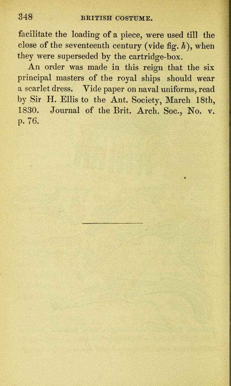 facilitate the loading of a piece, were used till the close of the seventeenth century (vide fig. A), when they were superseded by the cartridge-box. An order was made in this reign that the six principal masters of the royal ships should wear a scarlet dress. Vide paper on naval uniforms, read by Sir H. Ellis to the Ant. Society, March 18th, 1830. Journal of the Brit. Arch. Soc., No. v. p. 76.