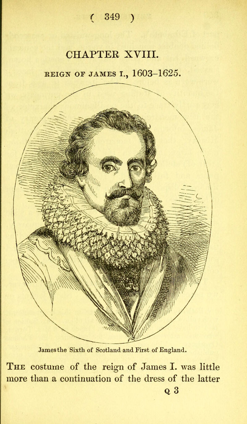 CHAPTER XVIII. REIGN OF JAMES I., 1603-1625. James the Sixth of Scotland and First of England. The costume of the reign of James I. was little more than a continuation of the dress of the latter Q 3