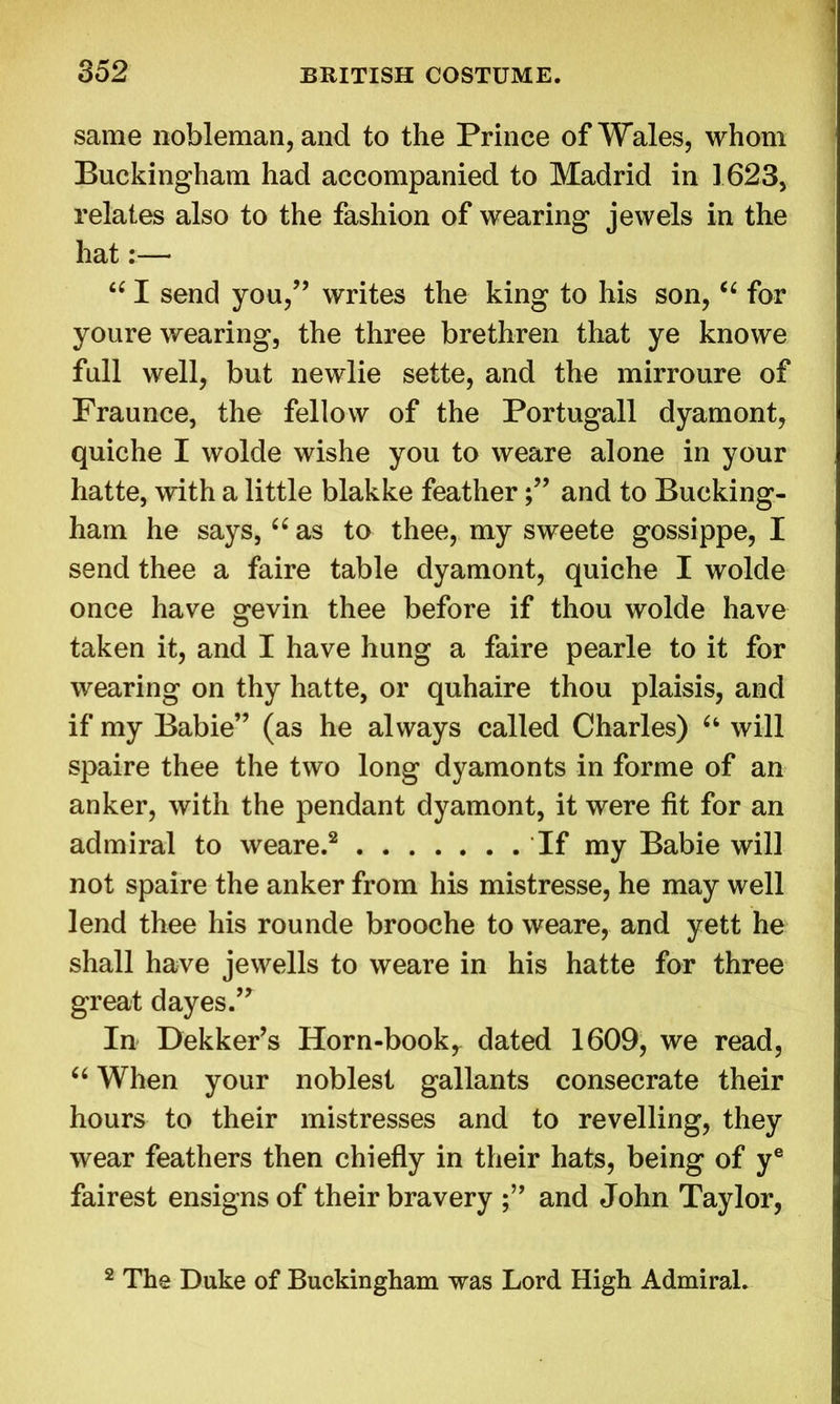 same nobleman, and to the Prince of Wales, whom Buckingham had accompanied to Madrid in 1623, relates also to the fashion of wearing jewels in the hat:— “ I send you,” writes the king to his son, “ for youre wearing, the three brethren that ye knowe full well, but newlie sette, and the mirroure of Praunce, the fellow of the Portugall dyamont, quiche I wolde wishe you to weare alone in your hatte, with a little blakke featherand to Bucking- ham he says, u as to thee, my sweete gossippe, I send thee a faire table dyamont, quiche I wolde once have gevin thee before if thou wolde have taken it, and I have hung a faire pearle to it for wearing on thy hatte, or quhaire thou plaisis, and if my Babie” (as he always called Charles) (i will spaire thee the two long dyamonts in forme of an anker, with the pendant dyamont, it were fit for an admiral to weare.2 If my Babie will not spaire the anker from his mistresse, he may well lend thee his rounde brooche to weare, and yett he shall have jewells to weare in his hatte for three great dayes.” In Dekker’s Horn-booky dated 1609, we read, “ When your noblest gallants consecrate their hours to their mistresses and to revelling, they wear feathers then chiefly in their hats, being of ye fairest ensigns of their bravery and John Taylor, 2 The Duke of Buckingham was Lord High Admiral.