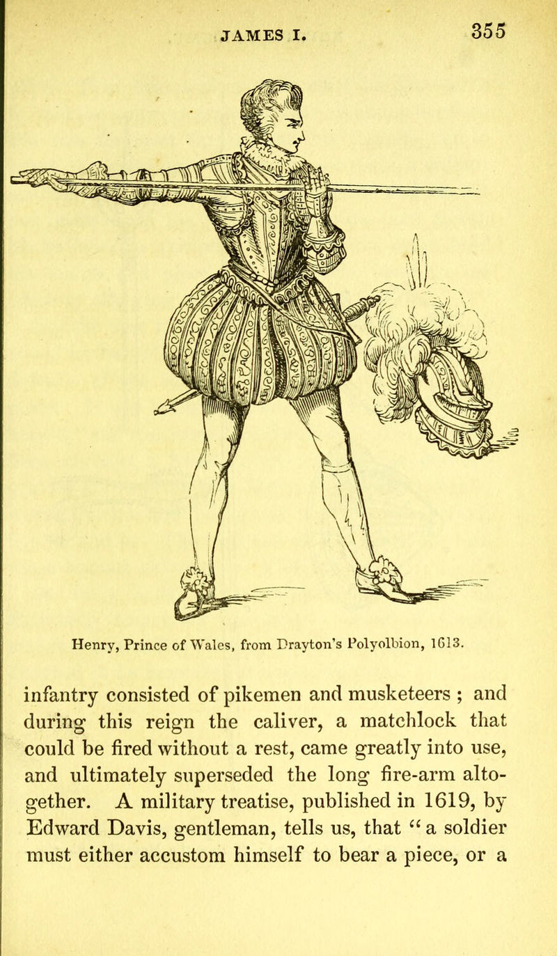 Henry, Prince of Wales, from Drayton’s Polyolbion, 1613. infantry consisted of pikemen and musketeers ; and during this reign the caliver, a matchlock that could be fired without a rest, came greatly into use, and ultimately superseded the long fire-arm alto- gether. A military treatise, published in 1619, by Edward Davis, gentleman, tells us, that “ a soldier must either accustom himself to bear a piece, or a