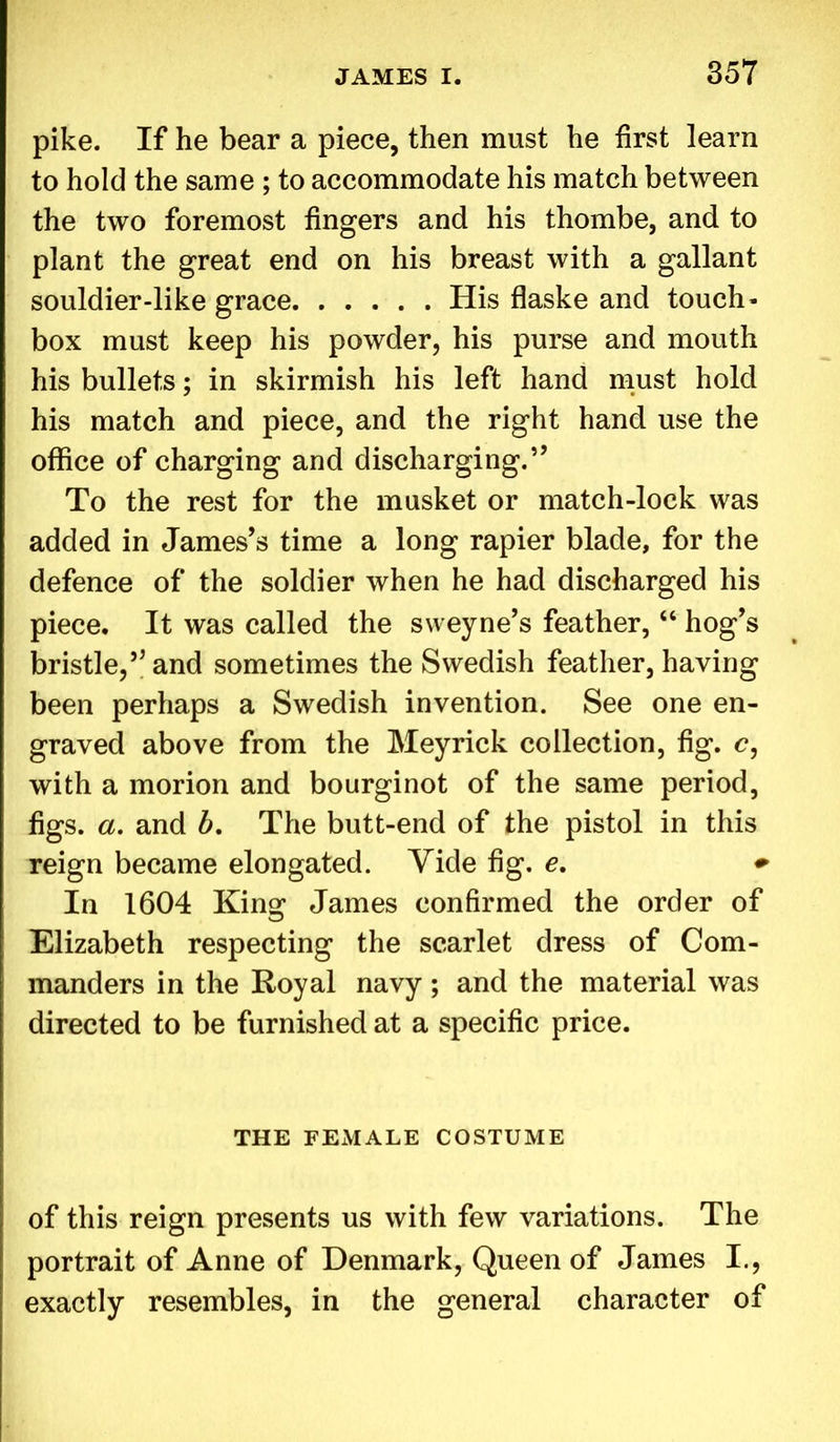 pike. If he bear a piece, then must he first learn to hold the same ; to accommodate his match between the two foremost fingers and his thombe, and to plant the great end on his breast with a gallant souldier-like grace His flaske and touch- box must keep his powder, his purse and mouth his bullets; in skirmish his left hand must hold his match and piece, and the right hand use the office of charging and discharging.’’ To the rest for the musket or match-lock was added in James’s time a long rapier blade, for the defence of the soldier when he had discharged his piece. It was called the sweyne’s feather, “ hog’s bristle,” and sometimes the Swedish feather, having been perhaps a Swedish invention. See one en- graved above from the Meyrick collection, fig. c, with a morion and bourginot of the same period, figs. a. and b. The butt-end of the pistol in this reign became elongated. Yide fig. e. + In 1604 King James confirmed the order of Elizabeth respecting the scarlet dress of Com- manders in the Royal navy; and the material was directed to be furnished at a specific price. THE FEMALE COSTUME of this reign presents us with few variations. The portrait of Anne of Denmark, Queen of James I., exactly resembles, in the general character of
