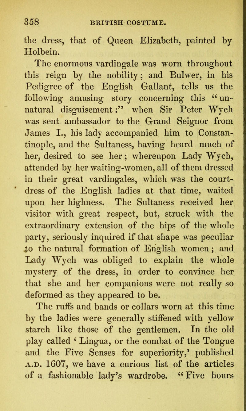 the dress, that of Queen Elizabeth, painted by Holbein. The enormous vardingale was worn throughout this reign by the nobility; and Bulwer, in his Pedigree of the English Gallant, tells us the following amusing story concerning this “ un- natural disguisementwhen Sir Peter Wych was sent ambassador to the Grand Seignor from James I., his lady accompanied him to Constan- tinople, and the Sultaness, having heard much of her, desired to see her; whereupon Lady Wych, attended by her waiting-women, all of them dressed in their great vardingales, which was the court- dress of the English ladies at that time, waited upon her highness. The Sultaness received her visitor with great respect, but, struck with the extraordinary extension of the hips of the whole party, seriously inquired if that shape was peculiar 4,0 the natural formation of English women; and Lady Wych was obliged to explain the whole mystery of the dress, in order to convince her that she and her companions were not really so deformed as they appeared to be. The ruffs and bands or collars worn at this time by the ladies were generally stiffened with yellow starch like those of the gentlemen. In the old play called ‘ Lingua, or the combat of the Tongue and the Five Senses for superiority,’ published a.d. 1607, we have a curious list of the articles of a fashionable lady’s wardrobe. “ Five hours