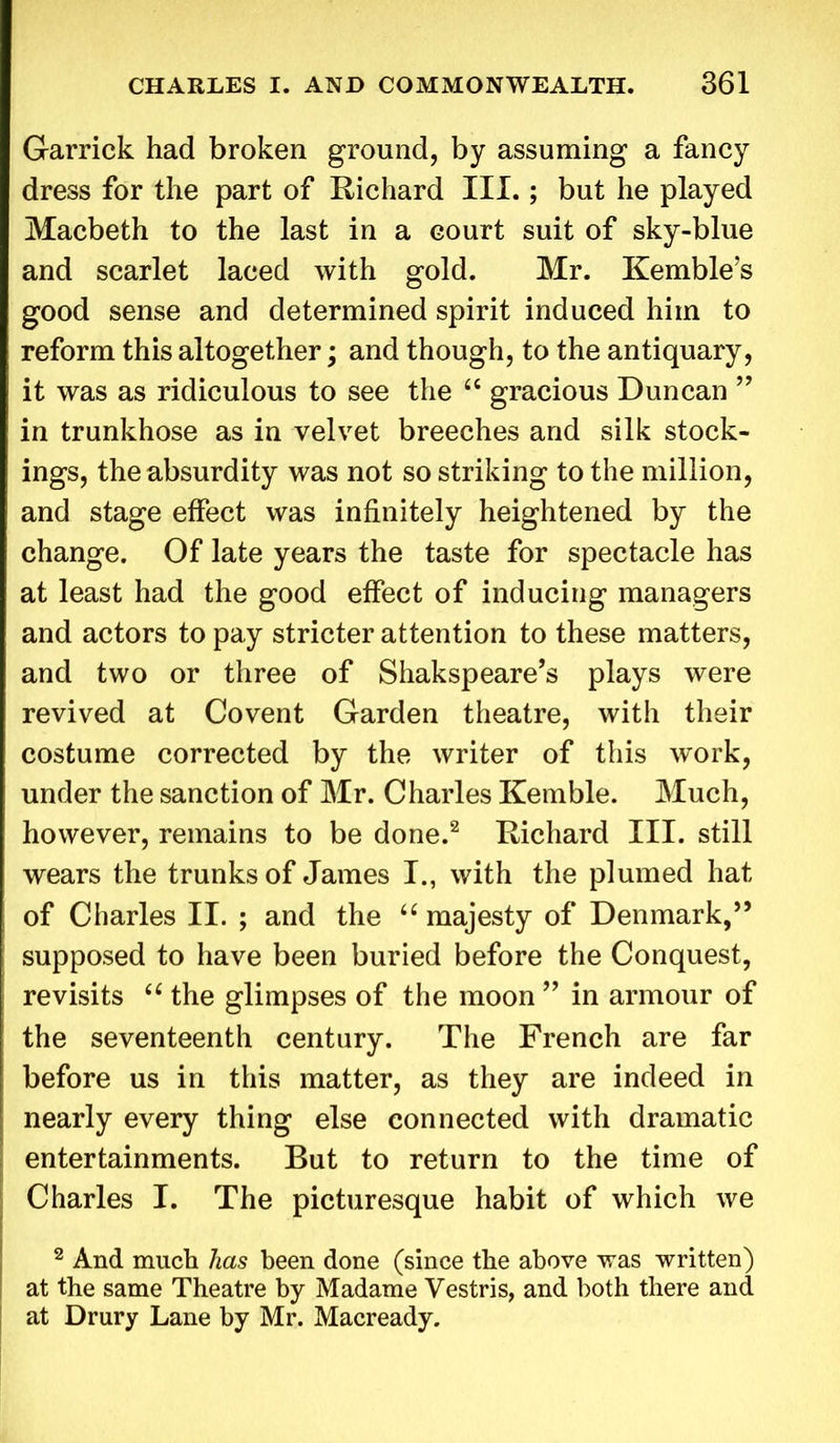 Garrick had broken ground, by assuming a fancy dress for the part of Richard III.; but he played Macbeth to the last in a court suit of sky-blue and scarlet laced with gold. Mr. Kemble’s good sense and determined spirit induced him to reform this altogether; and though, to the antiquary, it was as ridiculous to see the “ gracious Duncan ” in trunkhose as in velvet breeches and silk stock- ings, the absurdity was not so striking to the million, and stage effect was infinitely heightened by the change. Of late years the taste for spectacle has at least had the good effect of inducing managers and actors to pay stricter attention to these matters, and two or three of Shakspeare’s plays were revived at Covent Garden theatre, with their costume corrected by the writer of this work, under the sanction of Mr. Charles Kemble. Much, however, remains to be done.2 Richard III. still wears the trunks of James I., with the plumed hat of Charles II. ; and the “ majesty of Denmark,” supposed to have been buried before the Conquest, revisits “ the glimpses of the moon ” in armour of the seventeenth century. The French are far before us in this matter, as they are indeed in nearly every thing else connected with dramatic entertainments. But to return to the time of Charles I. The picturesque habit of which we 2 And much has been done (since the above was written) at the same Theatre by Madame Vestris, and both there and at Drury Lane by Mr. Macready.