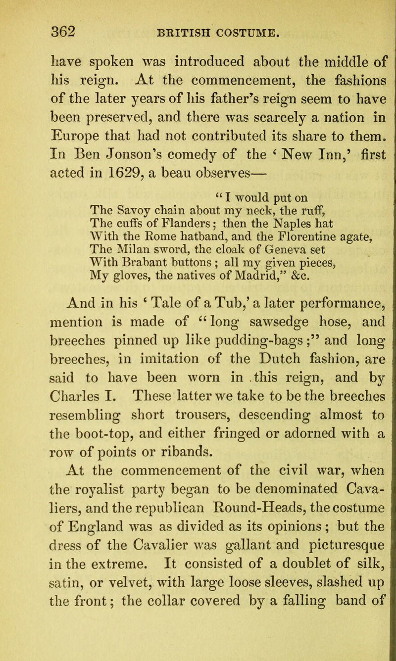 have spoken was introduced about the middle of his reign. At the commencement, the fashions of the later years of his father’s reign seem to have been preserved, and there was scarcely a nation in Europe that had not contributed its share to them. In Ben Jonson’s comedy of the ‘ New Inn,’ first acted in 1629, a beau observes— “ I would put on The Savoy chain about my neck, the ruff, The cuffs of Flanders; then the Naples hat With the Rome hatband, and the Florentine agate, The Milan sword, the cloak of Geneva set With Brabant buttons ; all my given pieces, My gloves, the natives of Madrid,” &c. And in his c Tale of a Tub,’ a later performance, mention is made of “ long sawsedge hose, and breeches pinned up like pudding-bagsand long breeches, in imitation of the Dutch fashion, are said to have been worn in this reign, and by Charles I. These latter we take to be the breeches resembling short trousers, descending almost to the boot-top, and either fringed or adorned with a row of points or ribands. At the commencement of the civil war, when the royalist party began to be denominated Cava- liers, and the republican Bound-Heads, the costume of England was as divided as its opinions ; but the dress of the Cavalier was gallant and picturesque in the extreme. It consisted of a doublet of silk, satin, or velvet, with large loose sleeves, slashed up the front; the collar covered by a falling band of