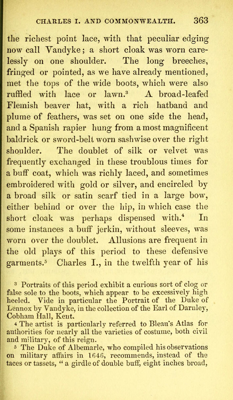 the richest point lace, with that peculiar edging now call Vandyke; a short cloak was worn care- lessly on one shoulder. The long breeches, fringed or pointed, as we have already mentioned, met the tops of the wide boots, which were also ruffled with lace or lawn.3 A broad-leafed Flemish beaver hat, with a rich hatband and plume of feathers, was set on one side the head, and a Spanish rapier hung from a most magnificent baldrick or sword-belt worn sash wise over the right shoulder. The doublet of silk or velvet was frequently exchanged in these troublous times for a buff coat, which was richly laced, and sometimes embroidered with gold or silver, and encircled by a broad silk or satin scarf tied in a large bow, either behind or over the hip, in which case the short cloak was perhaps dispensed with.4 In some instances a buff jerkin, without sleeves, was worn over the doublet. Allusions are frequent in the old plays of this period to these defensive garments.5 Charles I., in the twelfth year of his 3 Portraits of this period exhibit a curious sort of clog or false sole to the boots, which appear to be excessively high heeled. Vide in particular the Portrait of the Duke of Lennox by Vandyke, in the collection of the Earl of Darnley, Cobham Hall, Kent. 4 The artist is particularly referred to Bleau's Atlas for authorities for nearly all the varieties of costume, both civil and military, of this reign. s The Duke of Albemarle, who compiled his observations on military affairs in 1646, recommends, instead of the taces or tassets, “ a girdle of double buff, eight inches broad,