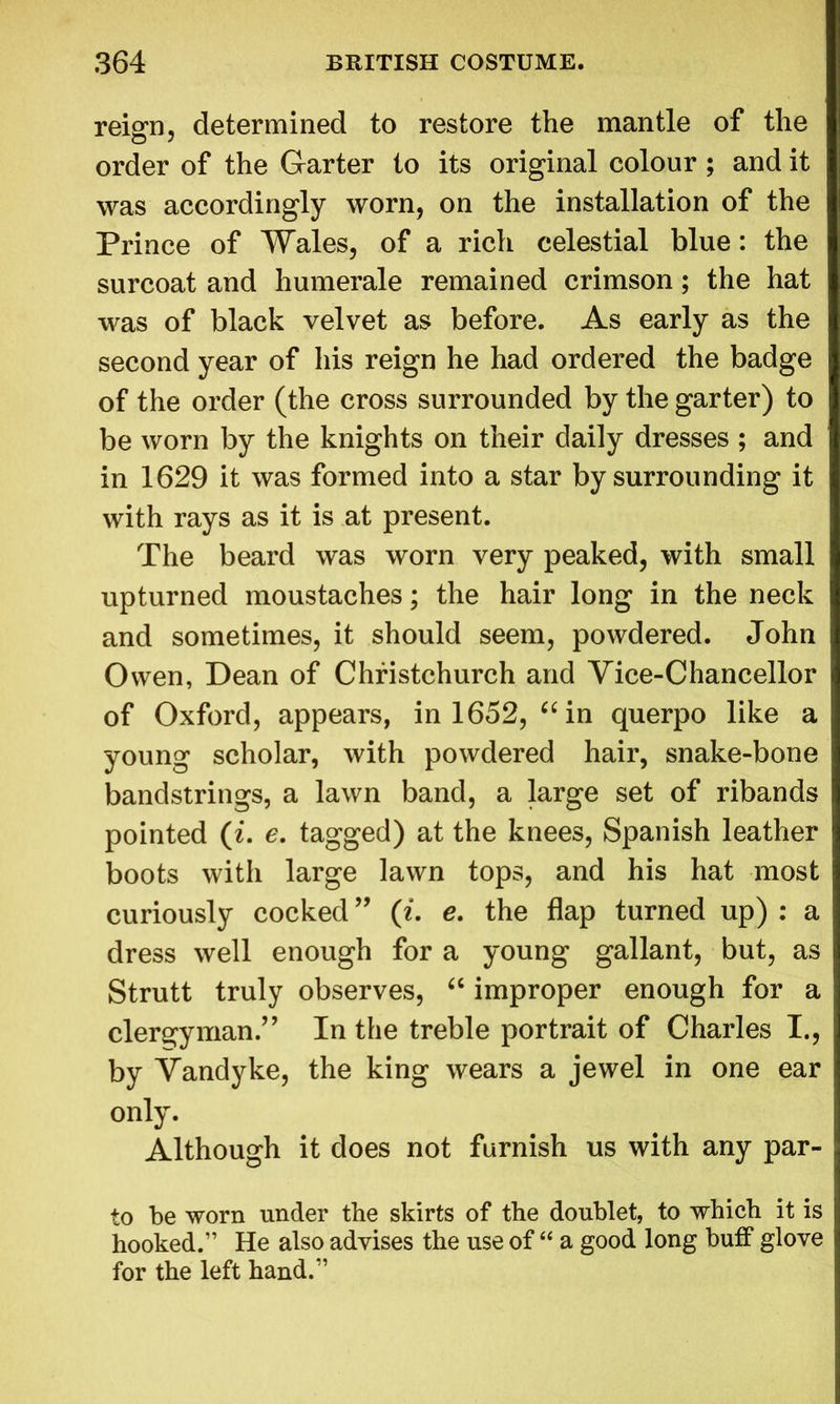 reign, determined to restore the mantle of the order of the Garter to its original colour ; and it was accordingly worn, on the installation of the Prince of Wales, of a rich celestial blue: the surcoat and humerale remained crimson; the hat was of black velvet as before. As early as the second year of his reign he had ordered the badge of the order (the cross surrounded by the garter) to be worn by the knights on their daily dresses ; and in 1629 it was formed into a star by surrounding it with rays as it is at present. The beard was worn very peaked, with small upturned moustaches; the hair long in the neck and sometimes, it should seem, powdered. John Owen, Dean of Christchurch and Vice-Chancellor of Oxford, appears, in 1652, “ in querpo like a young scholar, with powdered hair, snake-bone bandstrings, a lawn band, a large set of ribands pointed (i. e. tagged) at the knees, Spanish leather boots with large lawn tops, and his hat most curiously cocked ” («. e. the flap turned up) : a dress well enough for a young gallant, but, as Strutt truly observes, “ improper enough for a clergyman” In the treble portrait of Charles I., by Vandyke, the king wears a jewel in one ear only. Although it does not furnish us with any par- to be worn under the skirts of the doublet, to which it is hooked.” He also advises the use of “ a good long buff glove for the left hand.”