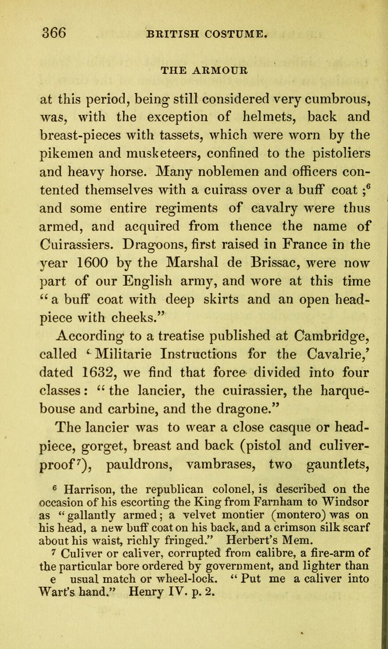 THE ARMOUR at this period, being still considered very cumbrous, was, with the exception of helmets, back and breast-pieces with tassets, which were worn by the pikemen and musketeers, confined to the pistoliers and heavy horse. Many noblemen and officers con- tented themselves with a cuirass over a buff coat ;6 and some entire regiments of cavalry were thus armed, and acquired from thence the name of Cuirassiers. Dragoons, first raised in France in the year 1600 by the Marshal de Brissac, were now part of our English army, and wore at this time “ a buff coat with deep skirts and an open head- piece with cheeks.” According to a treatise published at Cambridge, called L Militarie Instructions for the Cavalrie/ dated 1632, we find that force divided into four classes: “ the lancier, the cuirassier, the harque- bouse and carbine, and the dragone.” The lancier was to wear a close casque or head- piece, gorget, breast and back (pistol and culiver- proof7), pauldrons, vambrases, two gauntlets, 6 Harrison, the republican colonel, is described on the occasion of his escorting the King from Farnham to Windsor as “ gallantly armed; a velvet montier (montero) was on his head, a new buff coat on his back, and a crimson silk scarf about his waist, richly fringed ” Herbert’s Mem. 7 Culiver or caliver, corrupted from calibre, a fire-arm of the particular bore ordered by government, and lighter than e usual match or wheel-lock. 44 Put me a caliver into Wart’s hand.” Henry IV. p. 2.