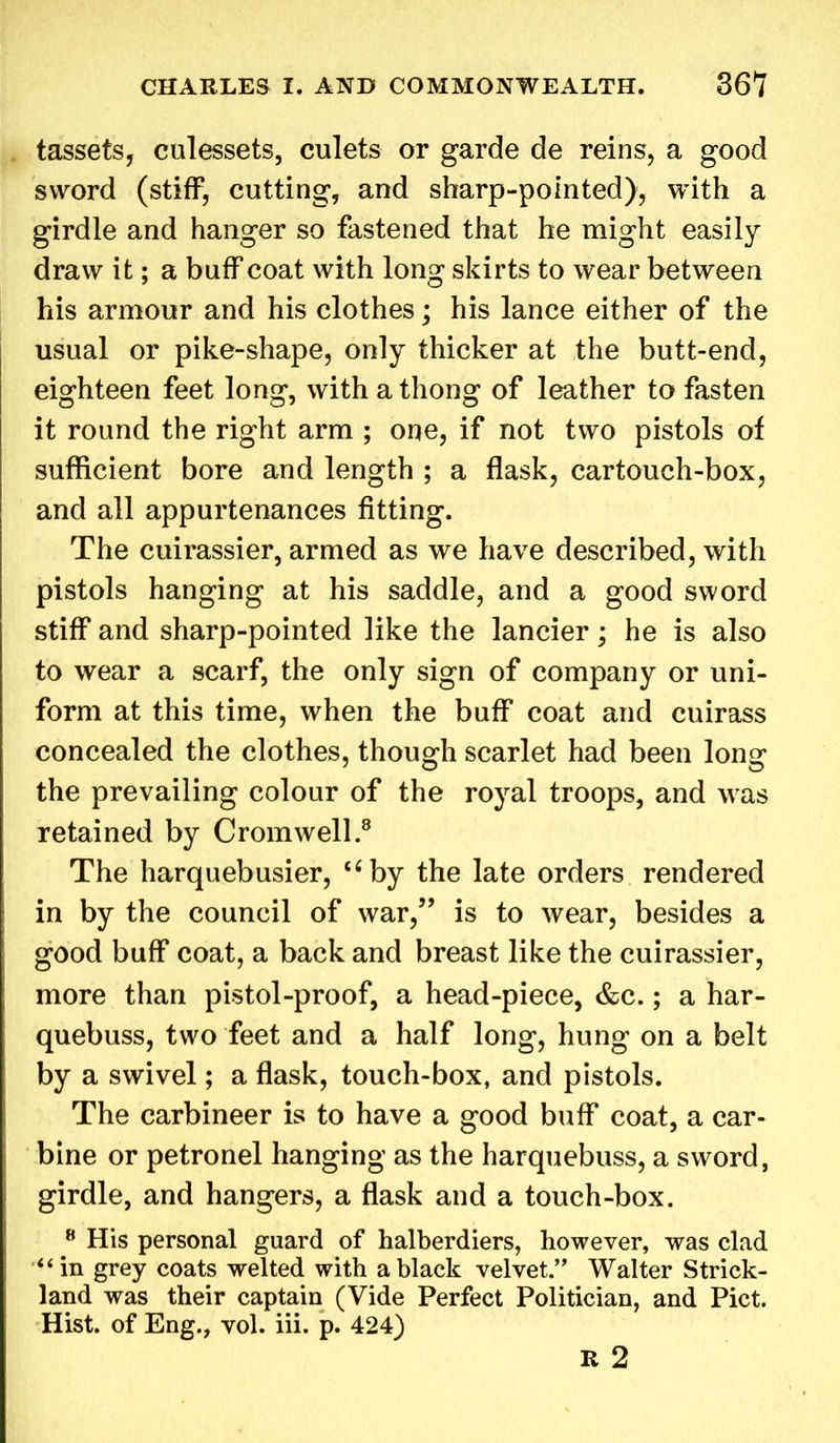 tassets, culessets, culets or garde de reins, a good sword (stiff, cutting, and sharp-pointed), with a girdle and hanger so fastened that he might easily draw it; a buff coat with long skirts to wear between his armour and his clothes; his lance either of the usual or pike-shape, only thicker at the butt-end, eighteen feet long, with a thong of leather to fasten it round the right arm ; one, if not two pistols of sufficient bore and length ; a flask, cartouch-box, and all appurtenances fitting. The cuirassier, armed as we have described, with pistols hanging at his saddle, and a good sword stiff and sharp-pointed like the lancier; he is also to wear a scarf, the only sign of company or uni- form at this time, when the buff coat and cuirass concealed the clothes, though scarlet had been long the prevailing colour of the royal troops, and was retained by Cromwell.8 The harquebusier, “by the late orders rendered in by the council of war,” is to wear, besides a good buff coat, a back and breast like the cuirassier, more than pistol-proof, a head-piece, &c.; a har- quebuss, two feet and a half long, hung on a belt by a swivel; a flask, touch-box, and pistols. The carbineer is to have a good buff coat, a car- bine or petronel hanging as the harquebuss, a sword, girdle, and hangers, a flask and a touch-box. 8 His personal guard of halberdiers, however, was clad in grey coats welted with a black velvet.” Walter Strick- land was their captain (Vide Perfect Politician, and Piet. Hist, of Eng., vol. iii. p. 424) R 2
