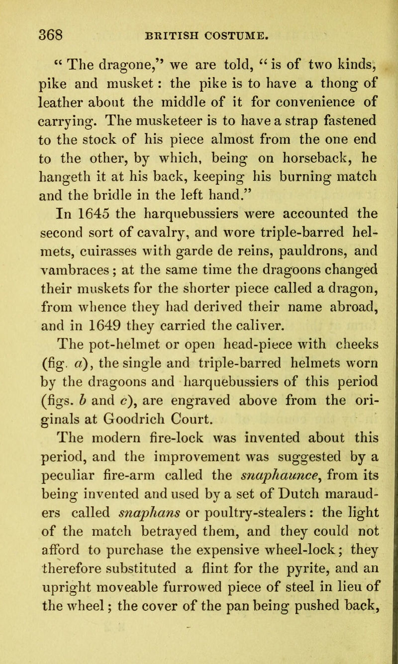 “ The dragone,” we are told, “ is of two kinds, pike and musket: the pike is to have a thong of leather about the middle of it for convenience of carrying. The musketeer is to have a strap fastened to the stock of his piece almost from the one end to the other, by which, being on horseback, he hangeth it at his back, keeping his burning match and the bridle in the left hand.” In 1645 the harquebussiers were accounted the second sort of cavalry, and wore triple-barred hel- mets, cuirasses with garde de reins, pauldrons, and vambraces; at the same time the dragoons changed their muskets for the shorter piece called a dragon, from whence they had derived their name abroad, and in 1649 they carried the caliver. The pot-helmet or open head-piece with cheeks (fig. a), the single and triple-barred helmets worn by the dragoons and harquebussiers of this period (figs, b and c), are engraved above from the ori- ginals at Goodrich Court. The modern fire-lock was invented about this period, and the improvement was suggested by a peculiar fire-arm called the snaphaunce, from its being invented and used by a set of Dutch maraud- ers called snaphans or poultry-stealers: the light of the match betrayed them, and they could not afford to purchase the expensive wheel-lock; they therefore substituted a flint for the pyrite, and an upright moveable furrowed piece of steel in lieu of the wheel; the cover of the pan being pushed back,