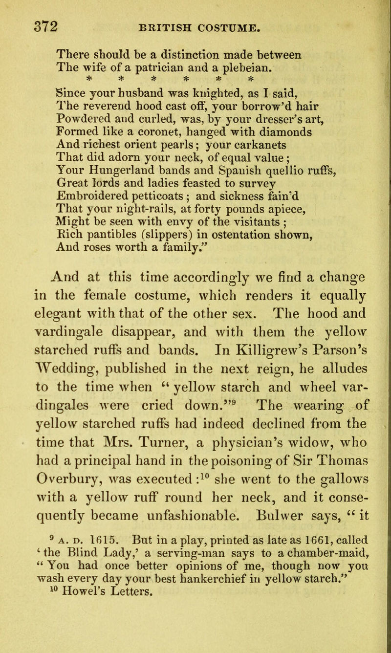 There should be a distinction made between The wife of a patrician and a plebeian. ****** Since jour husband was knighted, as I said, The reverend hood cast off, your borrow’d hair Powdered and curled, was, by your dresser’s art, Formed like a coronet, hanged with diamonds And richest orient pearls; your earkanets That did adorn your neck, of equal value; Your Hungerland bands and Spanish quellio ruffs, Great lords and ladies feasted to survey Embroidered petticoats ; and sickness fain’d That your night-rails, at forty pounds apiece, Might be seen with envy of the visitants ; Rich pantibles (slippers) in ostentation shown, And roses worth a family.” And at this time accordingly we find a change in the female costume, which renders it equally elegant with that of the other sex. The hood and vardingale disappear, and with them the yellow starched ruffs and bands. In Killigrew’s Parson’s Wedding, published in the next reign, he alludes to the time when u yellow starch and wheel var- dingales were cried down.”9 The wearing of yellow starched ruffs had indeed declined from the time that Mrs. Turner, a physician’s widow, who had a principal hand in the poisoning of Sir Thomas Overbury, was executed :10 she went to the gallows with a yellow ruff round her neck, and it conse- quently became unfashionable. Bulwer says, u it 9 a. d. 1615. But in a play, printed as late as 1661, called 4 the Blind Lady,5 a serving-man says to a chamber-maid, 44 You had once better opinions of me, though now you wash every day your best hankerchief in yellow starch.” 10 Howel’s Letters.