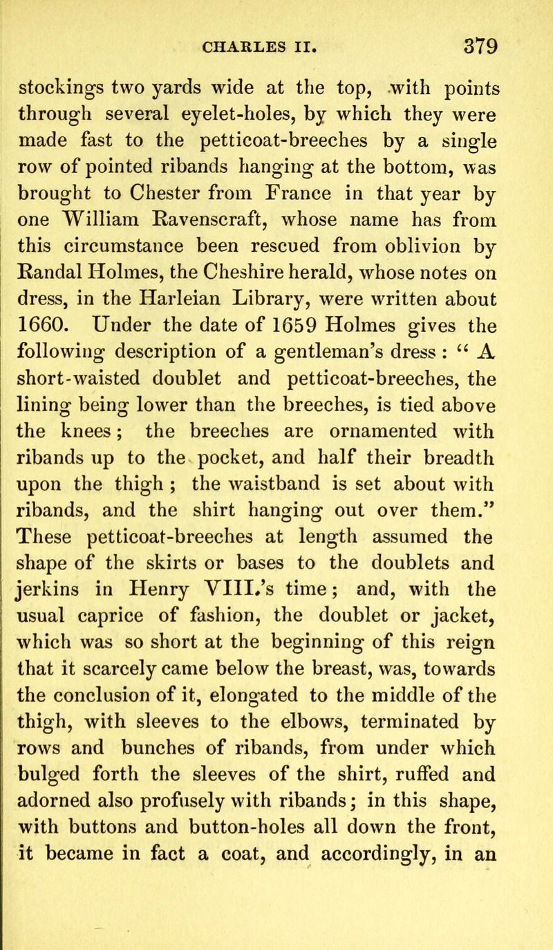 stockings two yards wide at the top, with points through several eyelet-holes, by which they were made fast to the petticoat-breeches by a single row of pointed ribands hanging at the bottom, was brought to Chester from France in that year by one William Ravenscraft, whose name has from this circumstance been rescued from oblivion by Randal Holmes, the Cheshire herald, whose notes on dress, in the Harleian Library, were written about 1660. Under the date of 1659 Holmes gives the following description of a gentleman’s dress : “ A short-waisted doublet and petticoat-breeches, the lining being lower than the breeches, is tied above the knees; the breeches are ornamented with ribands up to the pocket, and half their breadth upon the thigh ; the waistband is set about with ribands, and the shirt hanging out over them.” These petticoat-breeches at length assumed the shape of the skirts or bases to the doublets and jerkins in Henry YIII.’s time; and, with the usual caprice of fashion, the doublet or jacket, which was so short at the beginning of this reign that it scarcely came below the breast, was, towards the conclusion of it, elongated to the middle of the thigh, with sleeves to the elbows, terminated by rows and bunches of ribands, from under which bulged forth the sleeves of the shirt, ruffed and adorned also profusely with ribands; in this shape, with buttons and button-holes all down the front, it became in fact a coat, and accordingly, in an