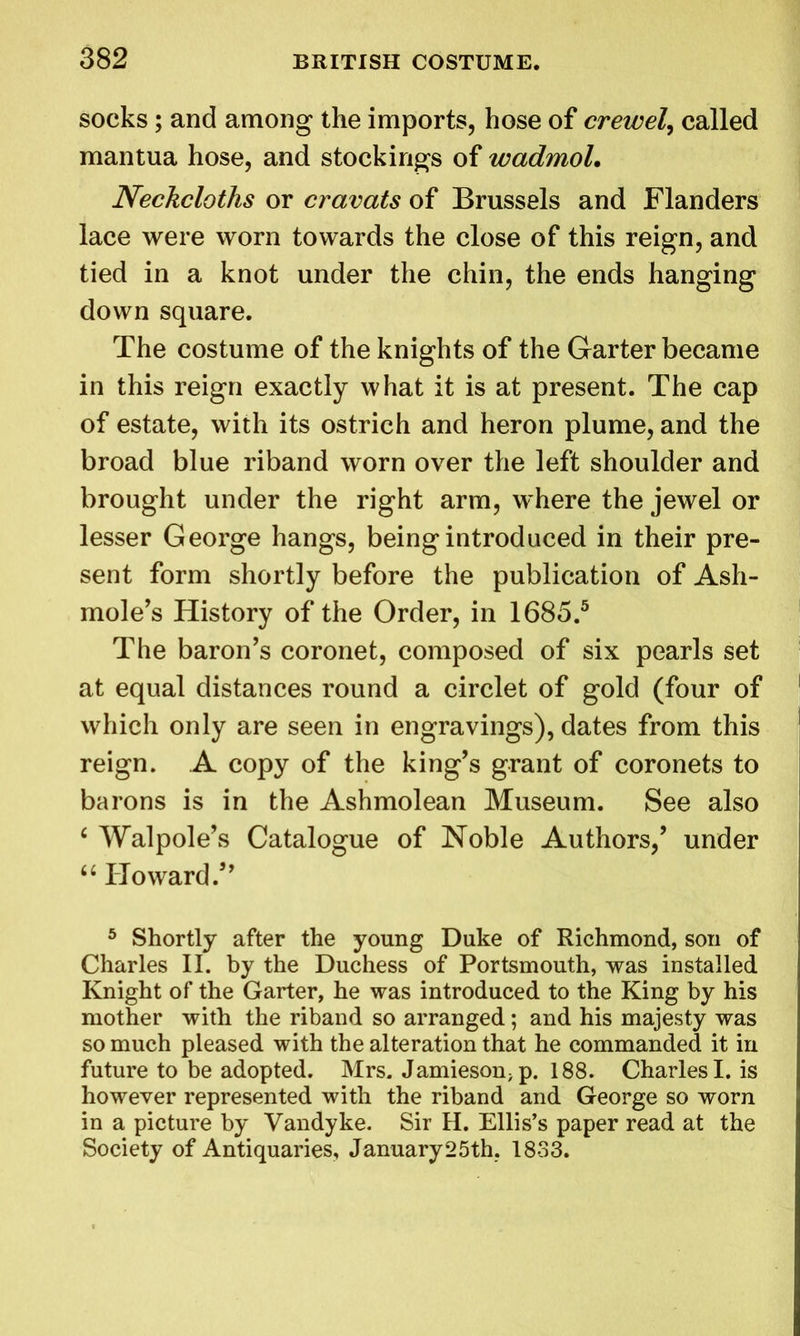 socks; and among the imports, hose of crewel, called mantua hose, and stockings of wadmol. Neckcloths or cravats of Brussels and Flanders lace were worn towards the close of this reign, and tied in a knot under the chin, the ends hanging down square. The costume of the knights of the Garter became in this reign exactly what it is at present. The cap of estate, with its ostrich and heron plume, and the broad blue riband worn over the left shoulder and brought under the right arm, where the jewel or lesser George hangs, being introduced in their pre- sent form shortly before the publication of Ash- mole’s History of the Order, in 1685.5 The baron’s coronet, composed of six pearls set at equal distances round a circlet of gold (four of which only are seen in engravings), dates from this reign. A copy of the king’s grant of coronets to barons is in the Ashmolean Museum. See also c Walpole’s Catalogue of Noble Authors,’ under “ Howard.” 5 Shortly after the young Duke of Richmond, son of Charles II. by the Duchess of Portsmouth, was installed Knight of the Garter, he was introduced to the King by his mother with the riband so arranged; and his majesty was so much pleased with the alteration that he commanded it in future to be adopted. Mrs. Jamieson>p. 188. Charles I. is however represented with the riband and George so worn in a picture by Vandyke. Sir H. Ellis’s paper read at the Society of Antiquaries, January25th. 1833.