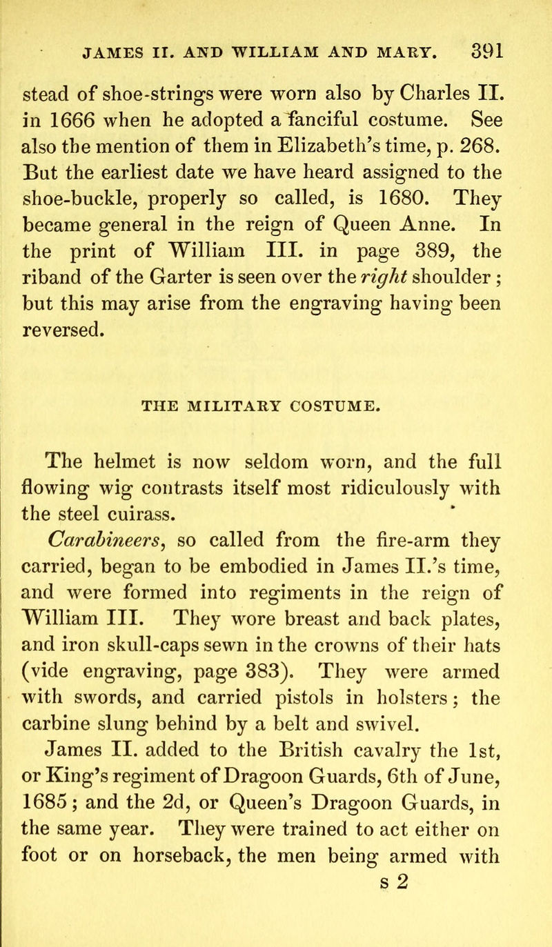 stead of shoe-strings were worn also by Charles II. in 1666 when he adopted a fanciful costume. See also the mention of them in Elizabeth’s time, p. 268. But the earliest date we have heard assigned to the shoe-buckle, properly so called, is 1680. They became general in the reign of Queen Anne. In the print of William III. in page 389, the riband of the Garter is seen over the right shoulder; but this may arise from the engraving having been reversed. THE MILITARY COSTUME. The helmet is now seldom worn, and the full flowing wig contrasts itself most ridiculously with the steel cuirass. Carabineers, so called from the fire-arm they carried, began to be embodied in James II.’s time, and were formed into regiments in the reign of William III. They wore breast and back plates, and iron skull-caps sewn in the crowns of their hats (vide engraving, page 383). They were armed with swords, and carried pistols in holsters; the carbine slung behind by a belt and swivel. James II. added to the British cavalry the 1st, or King’s regiment of Dragoon Guards, 6th of June, 1685; and the 2d, or Queen’s Dragoon Guards, in the same year. They were trained to act either on foot or on horseback, the men being armed with s 2