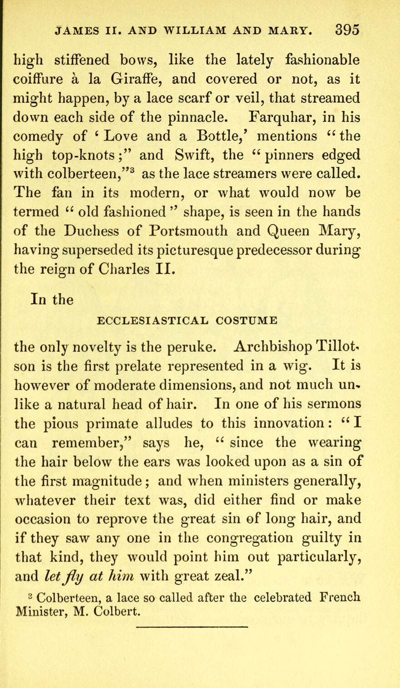high stiffened bows, like the lately fashionable coiffure a la Giraffe, and covered or not, as it might happen, by a lace scarf or veil, that streamed down each side of the pinnacle. Farquhar, in his comedy of c Love and a Bottle/ mentions “ the high top-knotsand Swift, the “ pinners edged with colberteen/’3 as the lace streamers were called. The fan in its modern, or what would now be termed “ old fashioned ” shape, is seen in the hands of the Duchess of Portsmouth and Queen Mary, having superseded its picturesque predecessor during the reign of Charles II. In the ECCLESIASTICAL COSTUME the only novelty is the peruke. Archbishop Tillot- son is the first prelate represented in a wig. It is however of moderate dimensions, and not much un- like a natural head of hair. In one of his sermons the pious primate alludes to this innovation: “ I can remember/’ says he, “ since the wearing the hair below the ears was looked upon as a sin of the first magnitude; and when ministers generally, whatever their text was, did either find or make occasion to reprove the great sin of long hair, and if they saw any one in the congregation guilty in that kind, they would point him out particularly, and let fly at him with great zeal.” 3 Colberteen, a lace so called after the celebrated French Minister, M. Colbert.