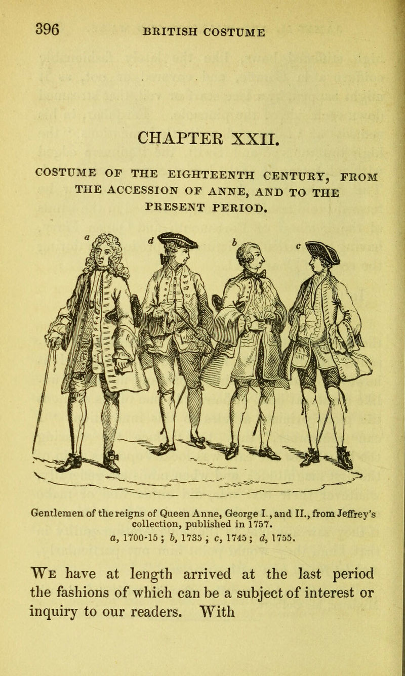 CHAPTER XXII. COSTUME OF THE EIGHTEENTH CENTURY? FROM THE ACCESSION OF ANNE, AND TO THE PRESENT PERIOD. Gentlemen of the reigns of Queen Anne, George I , and II., from Jeffrey’s collection, published in 1757. a, 1700*15 ; b, 1735 ; c, 1745; at, 1755. We have at length arrived at the last period the fashions of which can be a subject of interest or inquiry to our readers. With