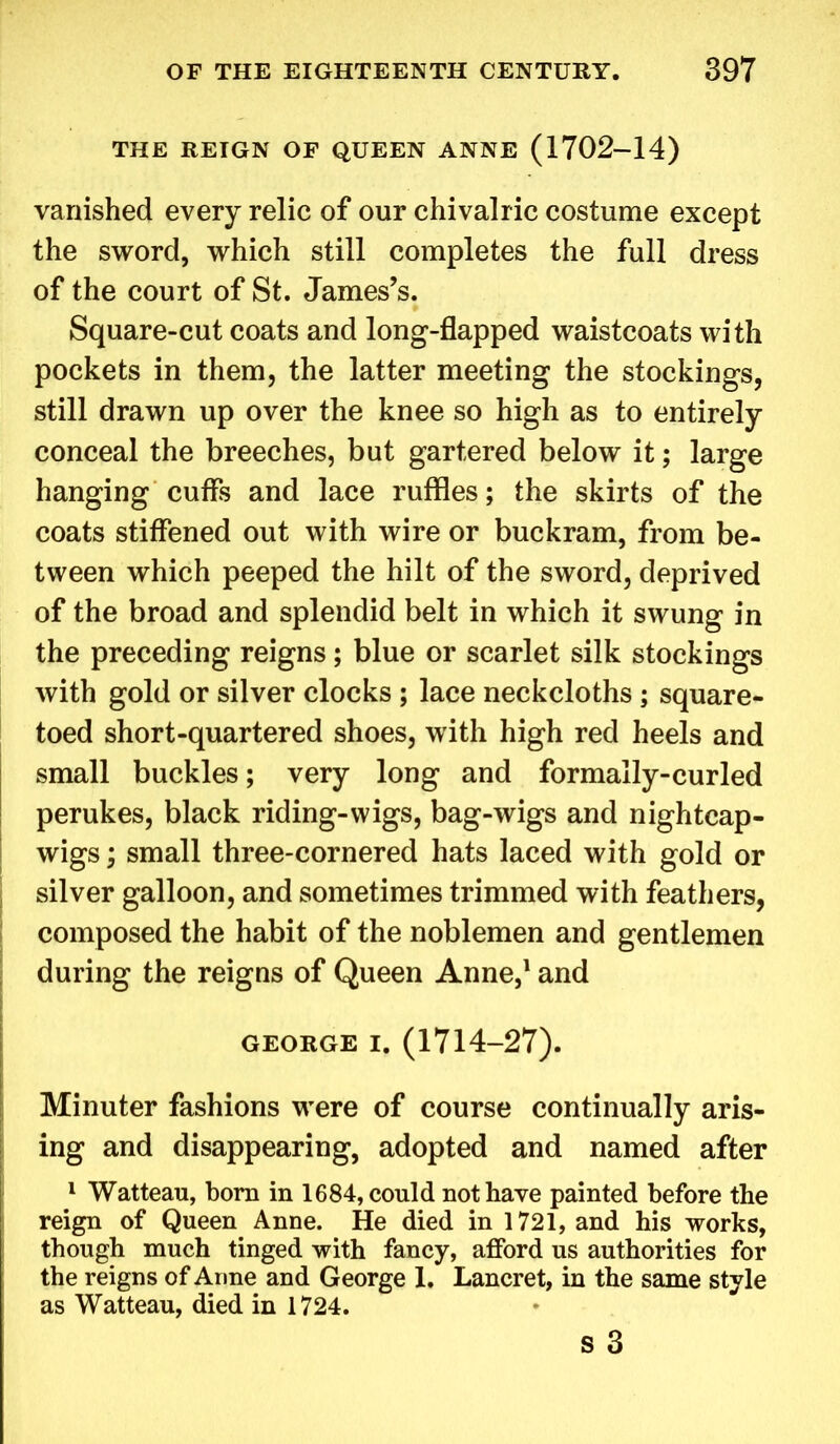 THE REIGN OF QUEEN ANNE (1702-14) vanished every relic of our chivalric costume except the sword, which still completes the full dress of the court of St. James’s. Square-cut coats and long-flapped waistcoats with pockets in them, the latter meeting the stockings, still drawn up over the knee so high as to entirely conceal the breeches, but gartered below it; large hanging cuffs and lace ruffles; the skirts of the coats stiffened out with wire or buckram, from be- tween which peeped the hilt of the sword, deprived of the broad and splendid belt in which it swung in the preceding reigns; blue or scarlet silk stockings with gold or silver clocks ; lace neckcloths ; square- toed short-quartered shoes, with high red heels and small buckles; very long and formally-curled perukes, black riding-wigs, bag-wigs and nightcap- wigs ; small three-cornered hats laced with gold or silver galloon, and sometimes trimmed with feathers, composed the habit of the noblemen and gentlemen during the reigns of Queen Anne,1 and GEORGE i. (1714-27). Minuter fashions were of course continually aris- ing and disappearing, adopted and named after 1 Watteau, born in 1684, could not have painted before the reign of Queen Anne. He died in 1721, and his works, though much tinged with fancy, afford us authorities for the reigns of Arine and George 1. Lancret, in the same style as Watteau, died in 1724.