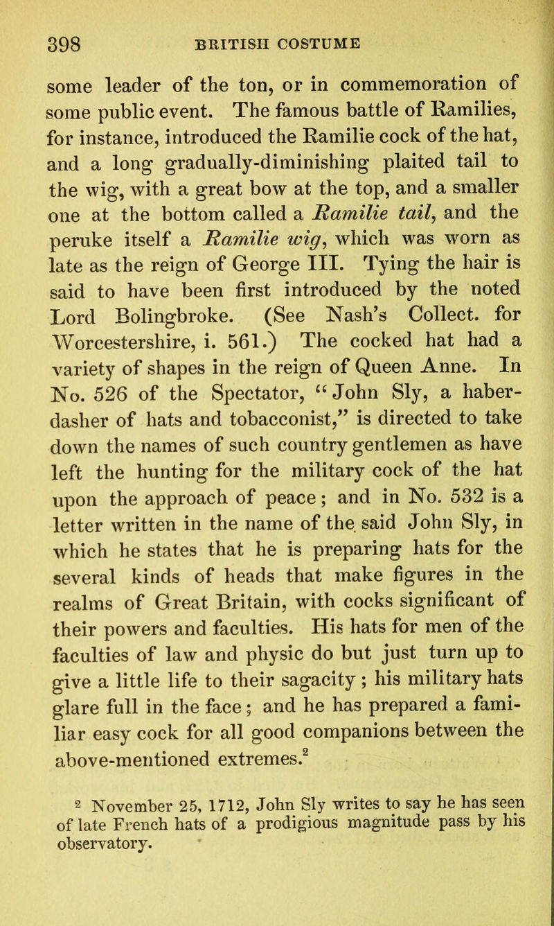 some leader of the ton, or in commemoration of some public event. The famous battle of Ramilies, for instance, introduced the Ramilie cock of the hat, and a long gradually-diminishing plaited tail to the wig, with a great bow at the top, and a smaller one at the bottom called a Ramilie tail, and the peruke itself a Ramilie wig, which was worn as late as the reign of George III. Tying the hair is said to have been first introduced by the noted Lord Bolingbroke. (See Nash’s Collect, for Worcestershire, i. 561.) The cocked hat had a variety of shapes in the reign of Queen Anne. In No. 526 of the Spectator, “ John Sly, a haber- dasher of hats and tobacconist,” is directed to take down the names of such country gentlemen as have left the hunting for the military cock of the hat upon the approach of peace; and in No. 532 is a letter written in the name of the said John Sly, in which he states that he is preparing hats for the several kinds of heads that make figures in the realms of Great Britain, with cocks significant of their powers and faculties. His hats for men of the faculties of law and physic do but just turn up to give a little life to their sagacity; his military hats glare full in the face; and he has prepared a fami- liar easy cock for all good companions between the above-mentioned extremes.2 2 November 25, 1712, John Sly writes to say he has seen of late French hats of a prodigious magnitude pass by his observatory.