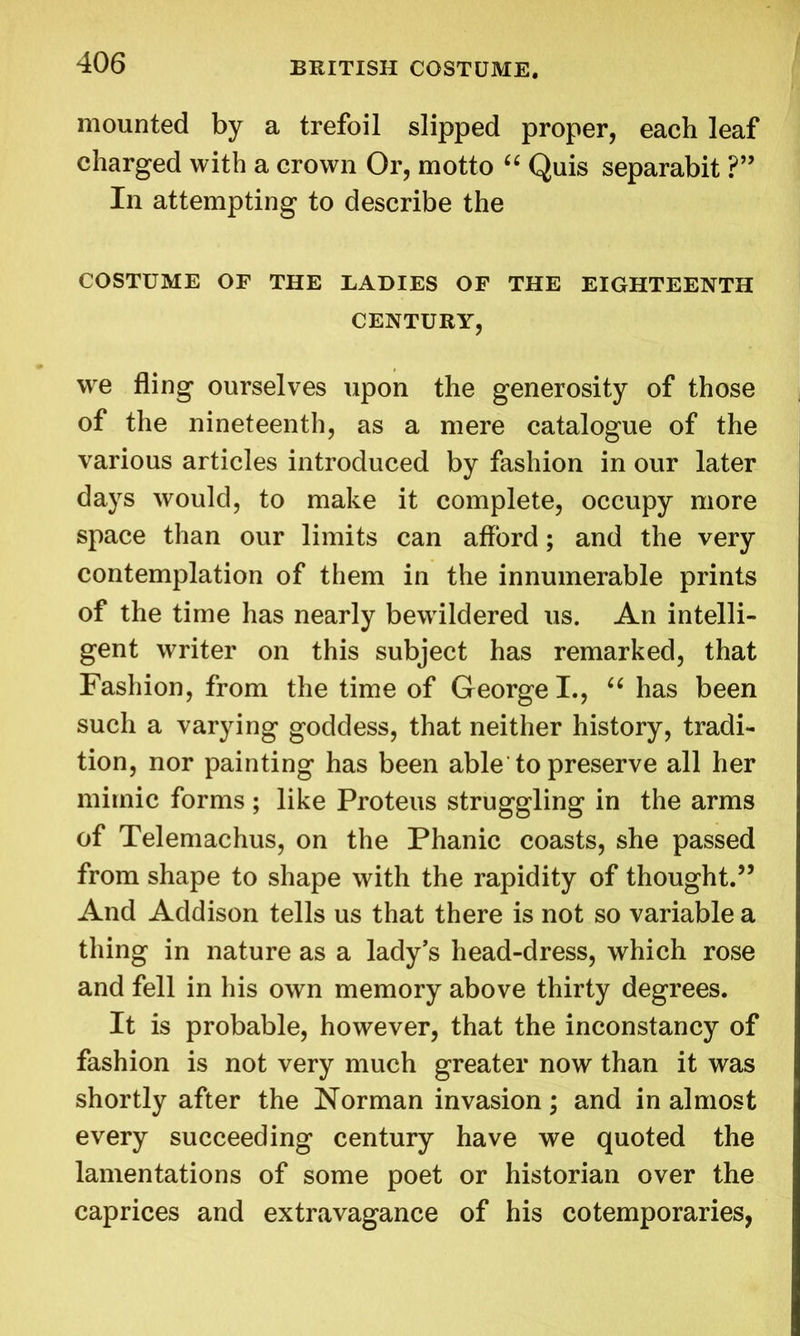 mounted by a trefoil slipped proper, each leaf charged with a crown Or, motto “ Quis separabit ?” In attempting to describe the COSTUME OF THE EADIES OF THE EIGHTEENTH CENTURY, we fling ourselves upon the generosity of those of the nineteenth, as a mere catalogue of the various articles introduced by fashion in our later days would, to make it complete, occupy more space than our limits can afford; and the very contemplation of them in the innumerable prints of the time has nearly bewildered us. An intelli- gent writer on this subject has remarked, that Fashion, from the time of George I., “ has been such a varying goddess, that neither history, tradi- tion, nor painting has been able to preserve all her mimic forms ; like Proteus struggling in the arms of Telemachus, on the Phanic coasts, she passed from shape to shape with the rapidity of thought.” And Addison tells us that there is not so variable a thing in nature as a lady’s head-dress, which rose and fell in his own memory above thirty degrees. It is probable, however, that the inconstancy of fashion is not very much greater now than it was shortly after the Norman invasion; and in almost every succeeding century have we quoted the lamentations of some poet or historian over the caprices and extravagance of his cotemporaries,