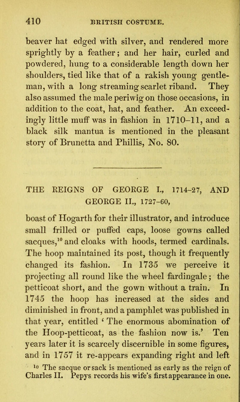 beaver hat edged with silver, and rendered more sprightly by a feather; and her hair, curled and powdered, hung to a considerable length down her shoulders, tied like that of a rakish young gentle- man, with a long streaming scarlet riband. They also assumed the male periwig on those occasions, in addition to the coat, hat, and feather. An exceed- ingly little muff was in fashion in 1710-11, and a black silk mantua is mentioned in the pleasant story of Brunetta and Phillis, No. 80. THE REIGNS OF GEORGE I., 1714-27, AND GEORGE II., 1727-60, boast of Hogarth for their illustrator, and introduce small frilled or puffed caps, loose gowns called sacques,10 and cloaks with hoods, termed cardinals. The hoop maintained its post, though it frequently changed its fashion. In 1735 we perceive it projecting all round like the wheel fardingale; the petticoat short, and the gown without a train. In 1745 the hoop has increased at the sides and diminished in front, and a pamphlet was published in that year, entitled 6 The enormous abomination of the Hoop-petticoat, as the fashion now is.’ Ten years later it is scarcely discernible in some figures, and in 1757 it re-appears expanding right and left 10 The sacque or sack is mentioned as early as the reign of Charles II. Pepys records his wife’s first appearance in one.