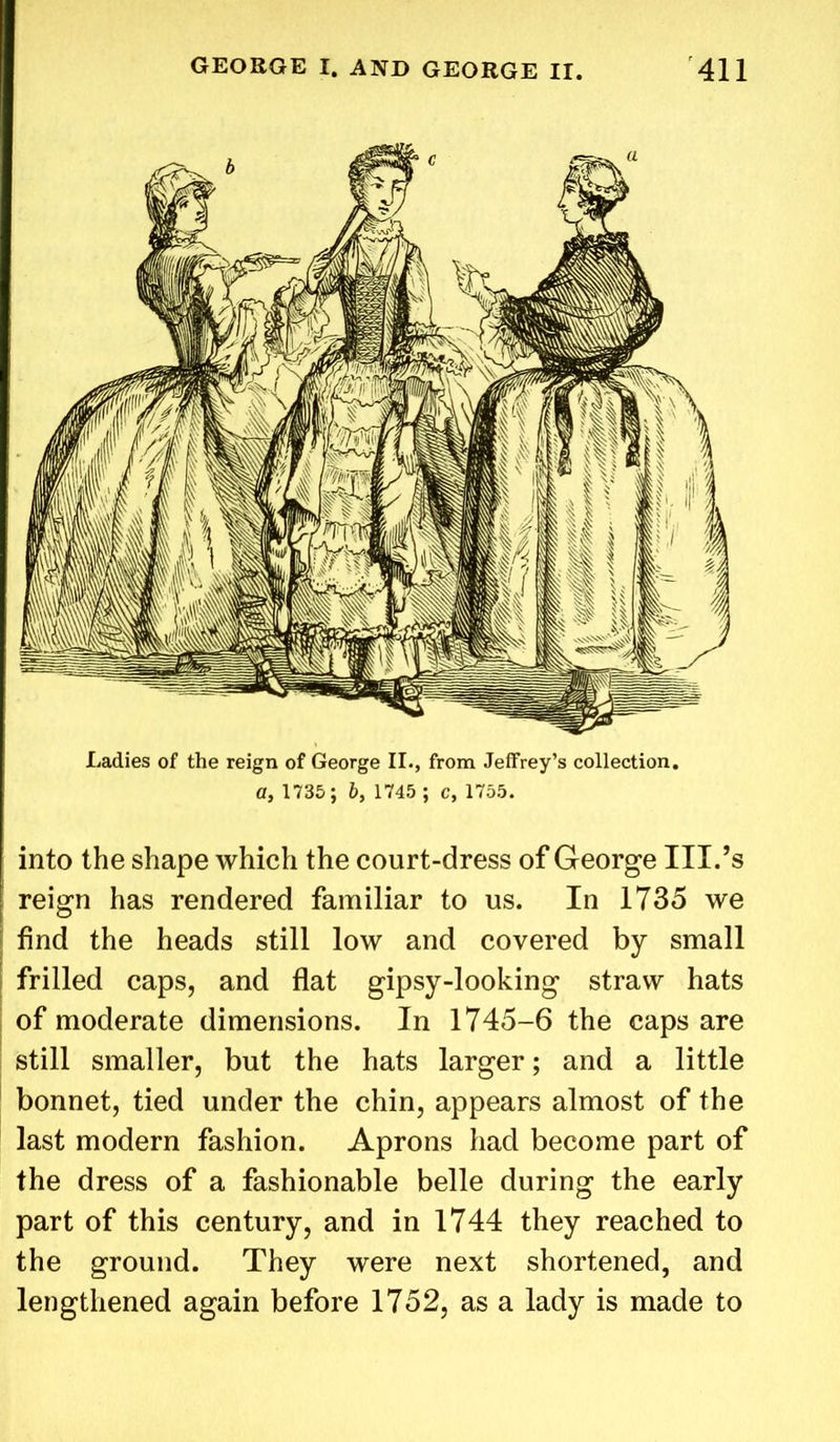 Ladies of the reign of George II., from Jeffrey’s collection, a, 1735; b, 1745 ; c, 1755. into the shape which the court-dress of George III.’s reign has rendered familiar to us. In 1735 we find the heads still low and covered by small frilled caps, and flat gipsy-looking straw hats of moderate dimensions. In 1745-6 the caps are still smaller, but the hats larger; and a little bonnet, tied under the chin, appears almost of the last modern fashion. Aprons had become part of the dress of a fashionable belle during the early part of this century, and in 1744 they reached to the ground. They were next shortened, and lengthened again before 1752, as a lady is made to