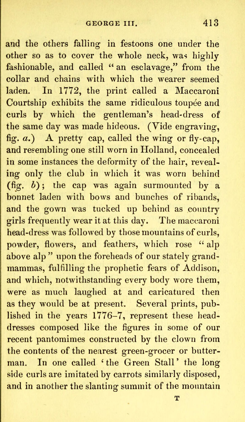 and the others falling in festoons one under the other so as to cover the whole neck, was highly fashionable, and called “ an esclavage,” from the collar and chains with which the wearer seemed laden. In 1772, the print called a Maccaroni Courtship exhibits the same ridiculous toupee and curls by which the gentleman’s head-dress of the same day was made hideous. (Yide engraving, fig. a.) A pretty cap, called the wing or fly-cap, and resembling one still worn in Holland, concealed in some instances the deformity of the hair, reveal- ing only the club in which it was worn behind (fig. b); the cap was again surmounted by a bonnet laden with bows and bunches of ribands, and the gown was tucked up behind as country girls frequently wear it at this day. The maccaroni head-dress was followed by those mountains of curls, powder, flowers, and feathers, which rose “ alp above alp ” upon the foreheads of our stately grand- mammas, fulfilling the prophetic fears of Addison, and which, notwithstanding every body wore them, were as much laughed at and caricatured then as they would be at present. Several prints, pub- lished in the years 1776-7, represent these head- dresses composed like the figures in some of our recent pantomimes constructed by the clown from the contents of the nearest green-grocer or butter- man. In one called ‘ the Green Stall ’ the long side curls are imitated by carrots similarly disposed, and in another the slanting summit of the mountain T